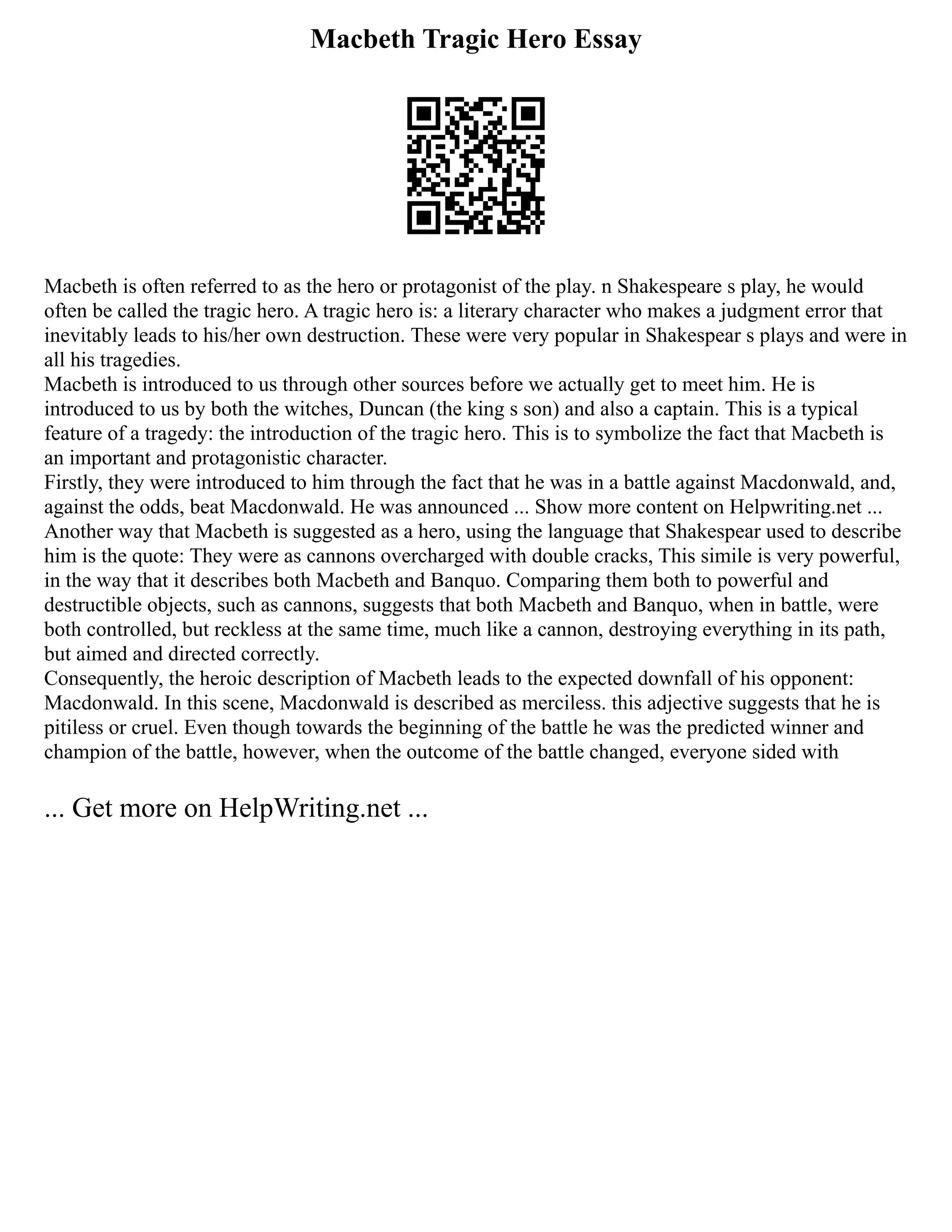 Macbeth Tragic Hero Essay
Macbeth is often referred to as the hero or protagonist of the play. n Shakespeare s play, he would
often be called the tragic hero. A tragic hero is: a literary character who makes a judgment error that
inevitably leads to his/her own destruction. These were very popular in Shakespear s plays and were in
all his tragedies.
Macbeth is introduced to us through other sources before we actually get to meet him. He is
introduced to us by both the witches, Duncan (the king s son) and also a captain. This is a typical
feature of a tragedy: the introduction of the tragic hero. This is to symbolize the fact that Macbeth is
an important and protagonistic character.
Firstly, they were introduced to him through the fact that he was in a battle against Macdonwald, and,
against the odds, beat Macdonwald. He was announced ... Show more content on Helpwriting.net ...
Another way that Macbeth is suggested as a hero, using the language that Shakespear used to describe
him is the quote: They were as cannons overcharged with double cracks, This simile is very powerful,
in the way that it describes both Macbeth and Banquo. Comparing them both to powerful and
destructible objects, such as cannons, suggests that both Macbeth and Banquo, when in battle, were
both controlled, but reckless at the same time, much like a cannon, destroying everything in its path,
but aimed and directed correctly.
Consequently, the heroic description of Macbeth leads to the expected downfall of his opponent:
Macdonwald. In this scene, Macdonwald is described as merciless. this adjective suggests that he is
pitiless or cruel. Even though towards the beginning of the battle he was the predicted winner and
champion of the battle, however, when the outcome of the battle changed, everyone sided with
... Get more on HelpWriting.net ...
 