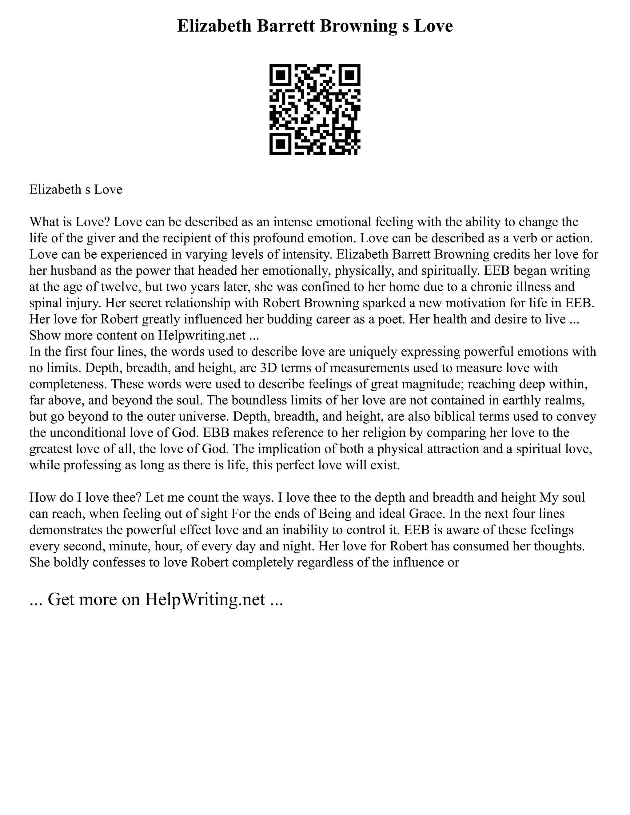 Elizabeth Barrett Browning s Love
Elizabeth s Love
What is Love? Love can be described as an intense emotional feeling with the ability to change the
life of the giver and the recipient of this profound emotion. Love can be described as a verb or action.
Love can be experienced in varying levels of intensity. Elizabeth Barrett Browning credits her love for
her husband as the power that headed her emotionally, physically, and spiritually. EEB began writing
at the age of twelve, but two years later, she was confined to her home due to a chronic illness and
spinal injury. Her secret relationship with Robert Browning sparked a new motivation for life in EEB.
Her love for Robert greatly influenced her budding career as a poet. Her health and desire to live ...
Show more content on Helpwriting.net ...
In the first four lines, the words used to describe love are uniquely expressing powerful emotions with
no limits. Depth, breadth, and height, are 3D terms of measurements used to measure love with
completeness. These words were used to describe feelings of great magnitude; reaching deep within,
far above, and beyond the soul. The boundless limits of her love are not contained in earthly realms,
but go beyond to the outer universe. Depth, breadth, and height, are also biblical terms used to convey
the unconditional love of God. EBB makes reference to her religion by comparing her love to the
greatest love of all, the love of God. The implication of both a physical attraction and a spiritual love,
while professing as long as there is life, this perfect love will exist.
How do I love thee? Let me count the ways. I love thee to the depth and breadth and height My soul
can reach, when feeling out of sight For the ends of Being and ideal Grace. In the next four lines
demonstrates the powerful effect love and an inability to control it. EEB is aware of these feelings
every second, minute, hour, of every day and night. Her love for Robert has consumed her thoughts.
She boldly confesses to love Robert completely regardless of the influence or
... Get more on HelpWriting.net ...
 