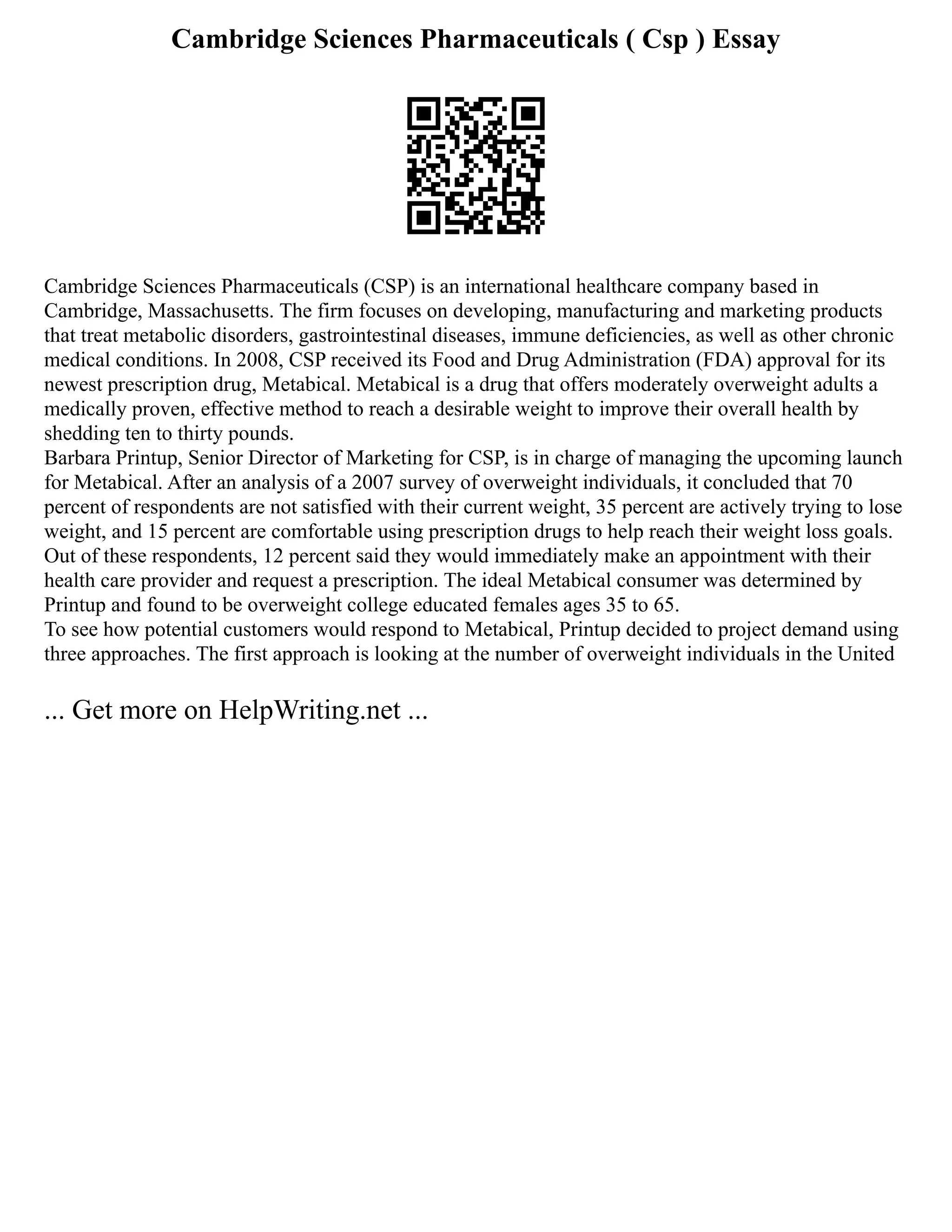 Cambridge Sciences Pharmaceuticals ( Csp ) Essay
Cambridge Sciences Pharmaceuticals (CSP) is an international healthcare company based in
Cambridge, Massachusetts. The firm focuses on developing, manufacturing and marketing products
that treat metabolic disorders, gastrointestinal diseases, immune deficiencies, as well as other chronic
medical conditions. In 2008, CSP received its Food and Drug Administration (FDA) approval for its
newest prescription drug, Metabical. Metabical is a drug that offers moderately overweight adults a
medically proven, effective method to reach a desirable weight to improve their overall health by
shedding ten to thirty pounds.
Barbara Printup, Senior Director of Marketing for CSP, is in charge of managing the upcoming launch
for Metabical. After an analysis of a 2007 survey of overweight individuals, it concluded that 70
percent of respondents are not satisfied with their current weight, 35 percent are actively trying to lose
weight, and 15 percent are comfortable using prescription drugs to help reach their weight loss goals.
Out of these respondents, 12 percent said they would immediately make an appointment with their
health care provider and request a prescription. The ideal Metabical consumer was determined by
Printup and found to be overweight college educated females ages 35 to 65.
To see how potential customers would respond to Metabical, Printup decided to project demand using
three approaches. The first approach is looking at the number of overweight individuals in the United
... Get more on HelpWriting.net ...
 