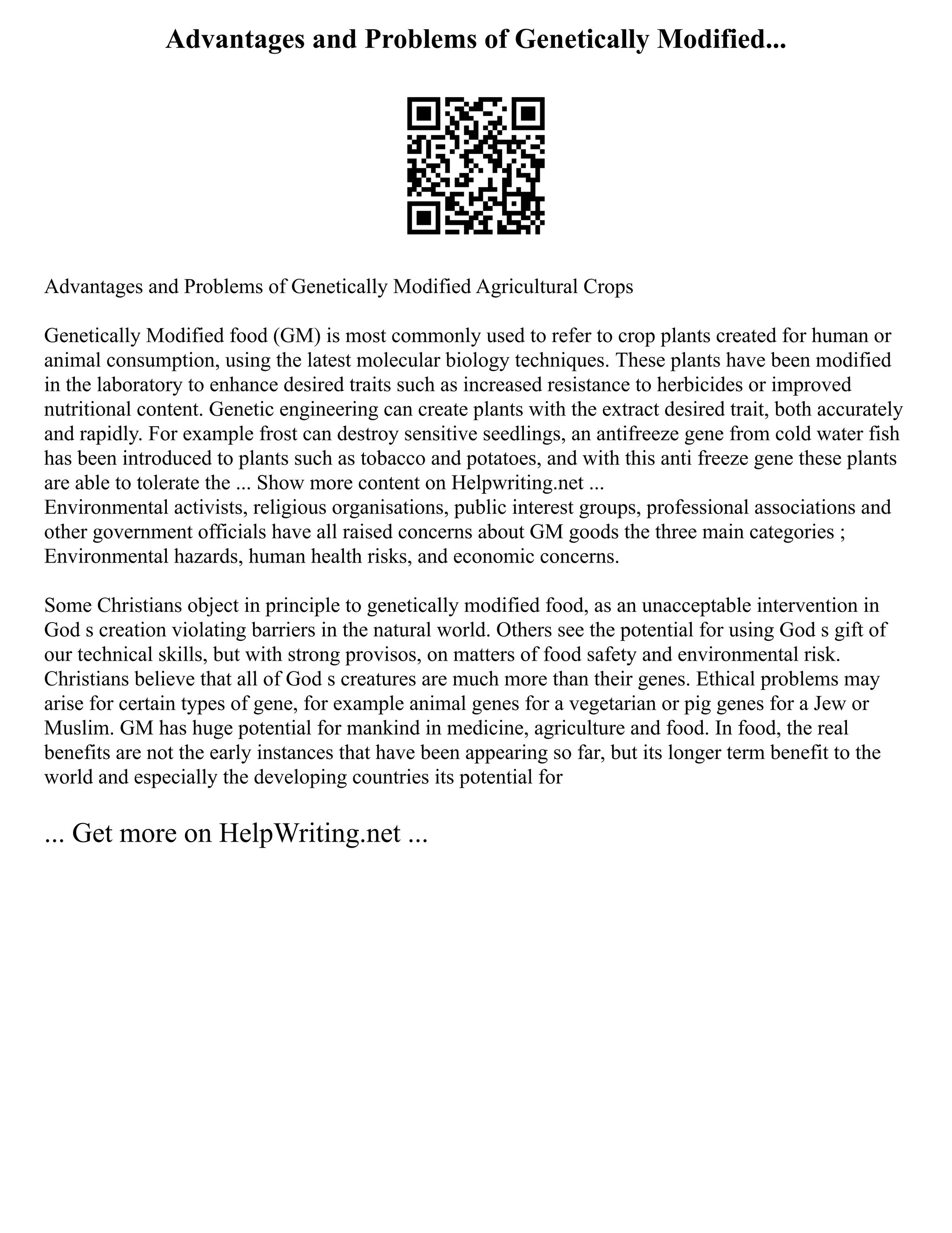 Advantages and Problems of Genetically Modified...
Advantages and Problems of Genetically Modified Agricultural Crops
Genetically Modified food (GM) is most commonly used to refer to crop plants created for human or
animal consumption, using the latest molecular biology techniques. These plants have been modified
in the laboratory to enhance desired traits such as increased resistance to herbicides or improved
nutritional content. Genetic engineering can create plants with the extract desired trait, both accurately
and rapidly. For example frost can destroy sensitive seedlings, an antifreeze gene from cold water fish
has been introduced to plants such as tobacco and potatoes, and with this anti freeze gene these plants
are able to tolerate the ... Show more content on Helpwriting.net ...
Environmental activists, religious organisations, public interest groups, professional associations and
other government officials have all raised concerns about GM goods the three main categories ;
Environmental hazards, human health risks, and economic concerns.
Some Christians object in principle to genetically modified food, as an unacceptable intervention in
God s creation violating barriers in the natural world. Others see the potential for using God s gift of
our technical skills, but with strong provisos, on matters of food safety and environmental risk.
Christians believe that all of God s creatures are much more than their genes. Ethical problems may
arise for certain types of gene, for example animal genes for a vegetarian or pig genes for a Jew or
Muslim. GM has huge potential for mankind in medicine, agriculture and food. In food, the real
benefits are not the early instances that have been appearing so far, but its longer term benefit to the
world and especially the developing countries its potential for
... Get more on HelpWriting.net ...
 