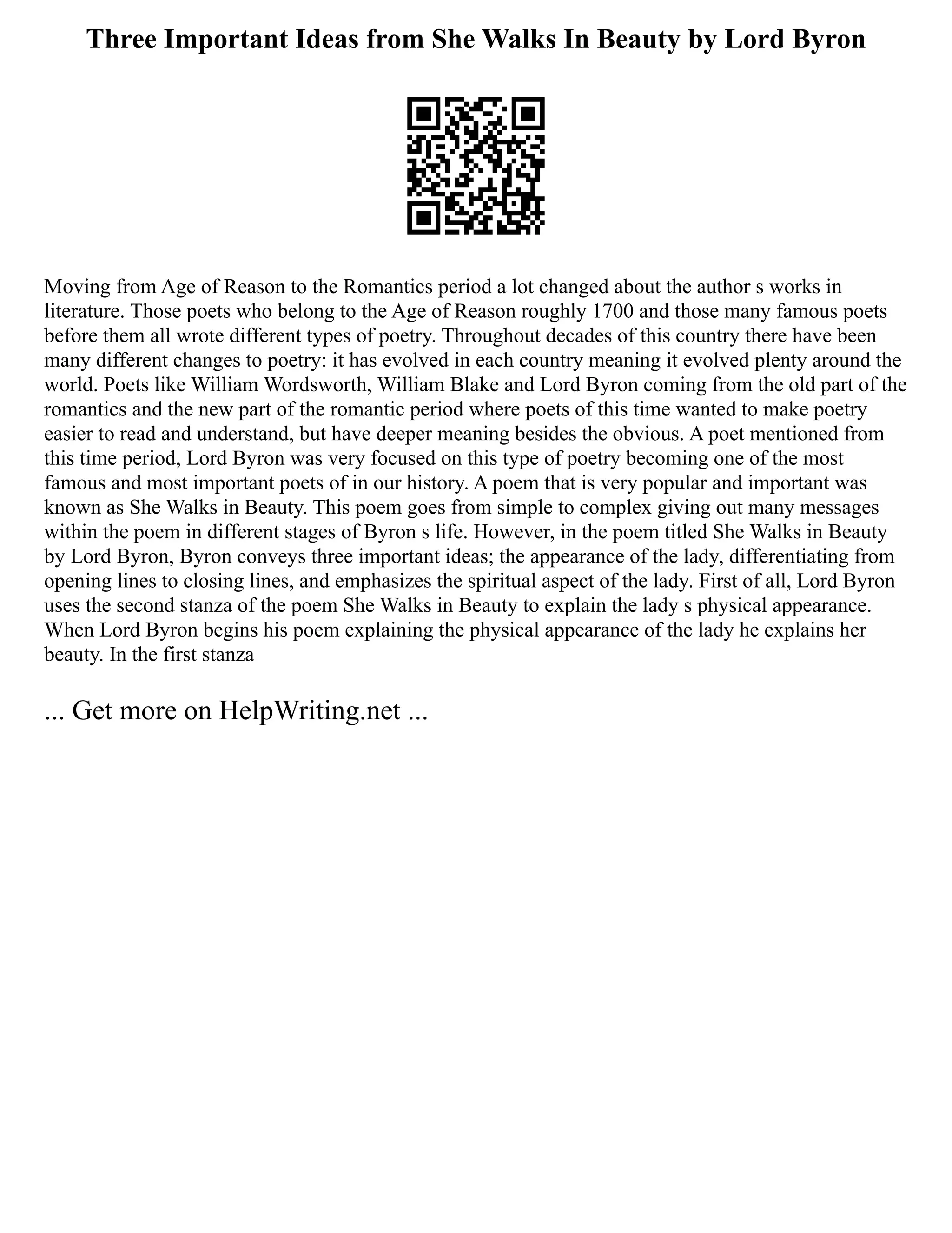 Three Important Ideas from She Walks In Beauty by Lord Byron
Moving from Age of Reason to the Romantics period a lot changed about the author s works in
literature. Those poets who belong to the Age of Reason roughly 1700 and those many famous poets
before them all wrote different types of poetry. Throughout decades of this country there have been
many different changes to poetry: it has evolved in each country meaning it evolved plenty around the
world. Poets like William Wordsworth, William Blake and Lord Byron coming from the old part of the
romantics and the new part of the romantic period where poets of this time wanted to make poetry
easier to read and understand, but have deeper meaning besides the obvious. A poet mentioned from
this time period, Lord Byron was very focused on this type of poetry becoming one of the most
famous and most important poets of in our history. A poem that is very popular and important was
known as She Walks in Beauty. This poem goes from simple to complex giving out many messages
within the poem in different stages of Byron s life. However, in the poem titled She Walks in Beauty
by Lord Byron, Byron conveys three important ideas; the appearance of the lady, differentiating from
opening lines to closing lines, and emphasizes the spiritual aspect of the lady. First of all, Lord Byron
uses the second stanza of the poem She Walks in Beauty to explain the lady s physical appearance.
When Lord Byron begins his poem explaining the physical appearance of the lady he explains her
beauty. In the first stanza
... Get more on HelpWriting.net ...
 