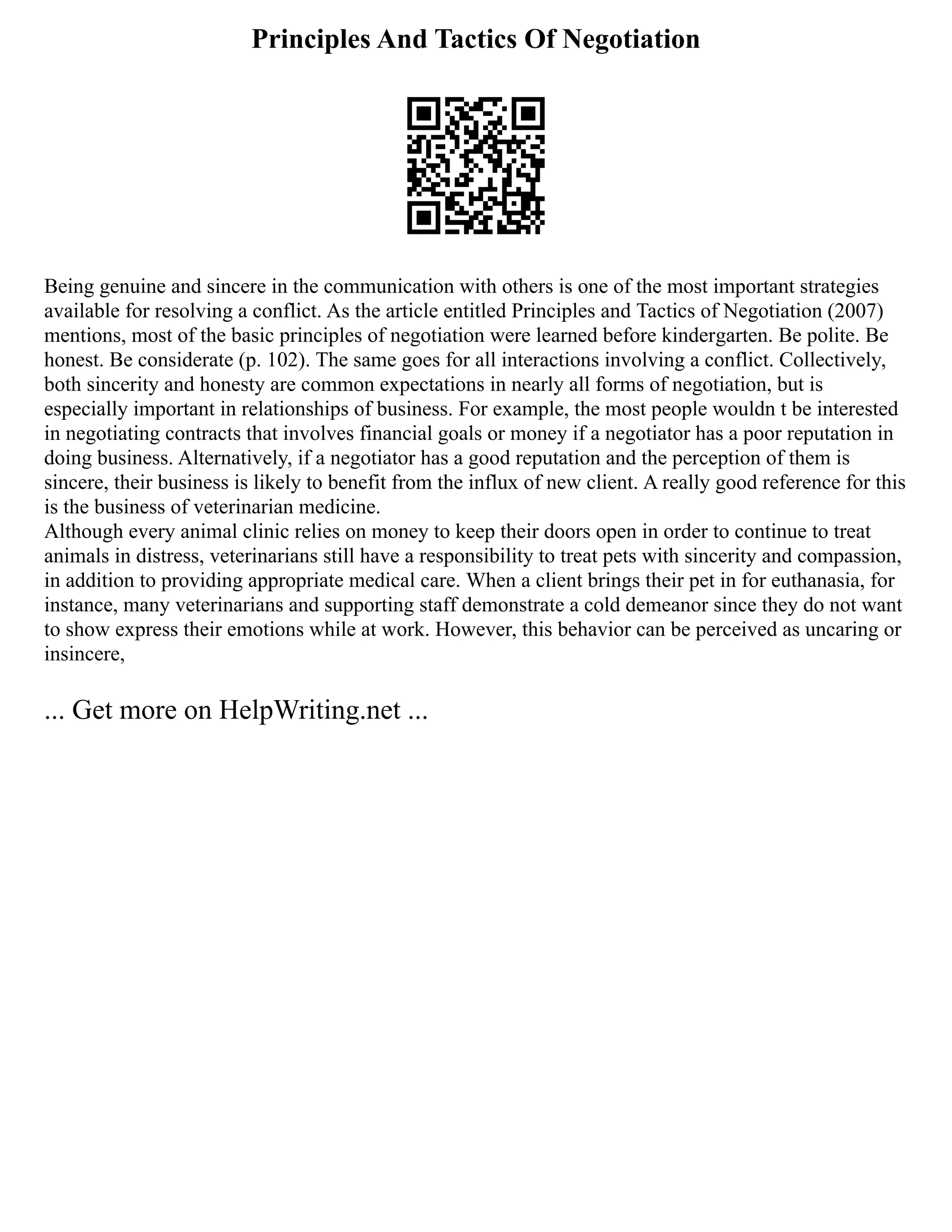 Principles And Tactics Of Negotiation
Being genuine and sincere in the communication with others is one of the most important strategies
available for resolving a conflict. As the article entitled Principles and Tactics of Negotiation (2007)
mentions, most of the basic principles of negotiation were learned before kindergarten. Be polite. Be
honest. Be considerate (p. 102). The same goes for all interactions involving a conflict. Collectively,
both sincerity and honesty are common expectations in nearly all forms of negotiation, but is
especially important in relationships of business. For example, the most people wouldn t be interested
in negotiating contracts that involves financial goals or money if a negotiator has a poor reputation in
doing business. Alternatively, if a negotiator has a good reputation and the perception of them is
sincere, their business is likely to benefit from the influx of new client. A really good reference for this
is the business of veterinarian medicine.
Although every animal clinic relies on money to keep their doors open in order to continue to treat
animals in distress, veterinarians still have a responsibility to treat pets with sincerity and compassion,
in addition to providing appropriate medical care. When a client brings their pet in for euthanasia, for
instance, many veterinarians and supporting staff demonstrate a cold demeanor since they do not want
to show express their emotions while at work. However, this behavior can be perceived as uncaring or
insincere,
... Get more on HelpWriting.net ...
 