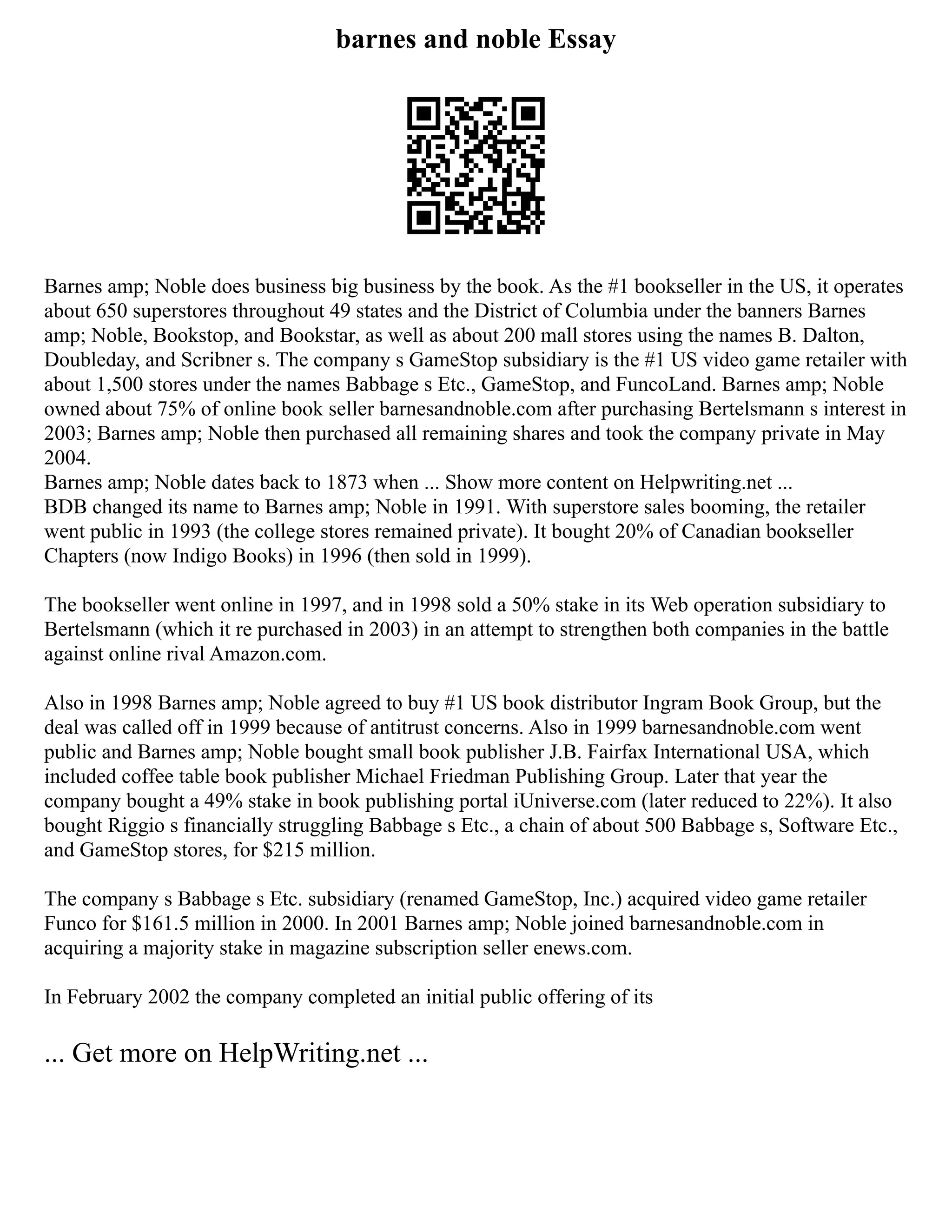 barnes and noble Essay
Barnes amp; Noble does business big business by the book. As the #1 bookseller in the US, it operates
about 650 superstores throughout 49 states and the District of Columbia under the banners Barnes
amp; Noble, Bookstop, and Bookstar, as well as about 200 mall stores using the names B. Dalton,
Doubleday, and Scribner s. The company s GameStop subsidiary is the #1 US video game retailer with
about 1,500 stores under the names Babbage s Etc., GameStop, and FuncoLand. Barnes amp; Noble
owned about 75% of online book seller barnesandnoble.com after purchasing Bertelsmann s interest in
2003; Barnes amp; Noble then purchased all remaining shares and took the company private in May
2004.
Barnes amp; Noble dates back to 1873 when ... Show more content on Helpwriting.net ...
BDB changed its name to Barnes amp; Noble in 1991. With superstore sales booming, the retailer
went public in 1993 (the college stores remained private). It bought 20% of Canadian bookseller
Chapters (now Indigo Books) in 1996 (then sold in 1999).
The bookseller went online in 1997, and in 1998 sold a 50% stake in its Web operation subsidiary to
Bertelsmann (which it re purchased in 2003) in an attempt to strengthen both companies in the battle
against online rival Amazon.com.
Also in 1998 Barnes amp; Noble agreed to buy #1 US book distributor Ingram Book Group, but the
deal was called off in 1999 because of antitrust concerns. Also in 1999 barnesandnoble.com went
public and Barnes amp; Noble bought small book publisher J.B. Fairfax International USA, which
included coffee table book publisher Michael Friedman Publishing Group. Later that year the
company bought a 49% stake in book publishing portal iUniverse.com (later reduced to 22%). It also
bought Riggio s financially struggling Babbage s Etc., a chain of about 500 Babbage s, Software Etc.,
and GameStop stores, for $215 million.
The company s Babbage s Etc. subsidiary (renamed GameStop, Inc.) acquired video game retailer
Funco for $161.5 million in 2000. In 2001 Barnes amp; Noble joined barnesandnoble.com in
acquiring a majority stake in magazine subscription seller enews.com.
In February 2002 the company completed an initial public offering of its
... Get more on HelpWriting.net ...
 