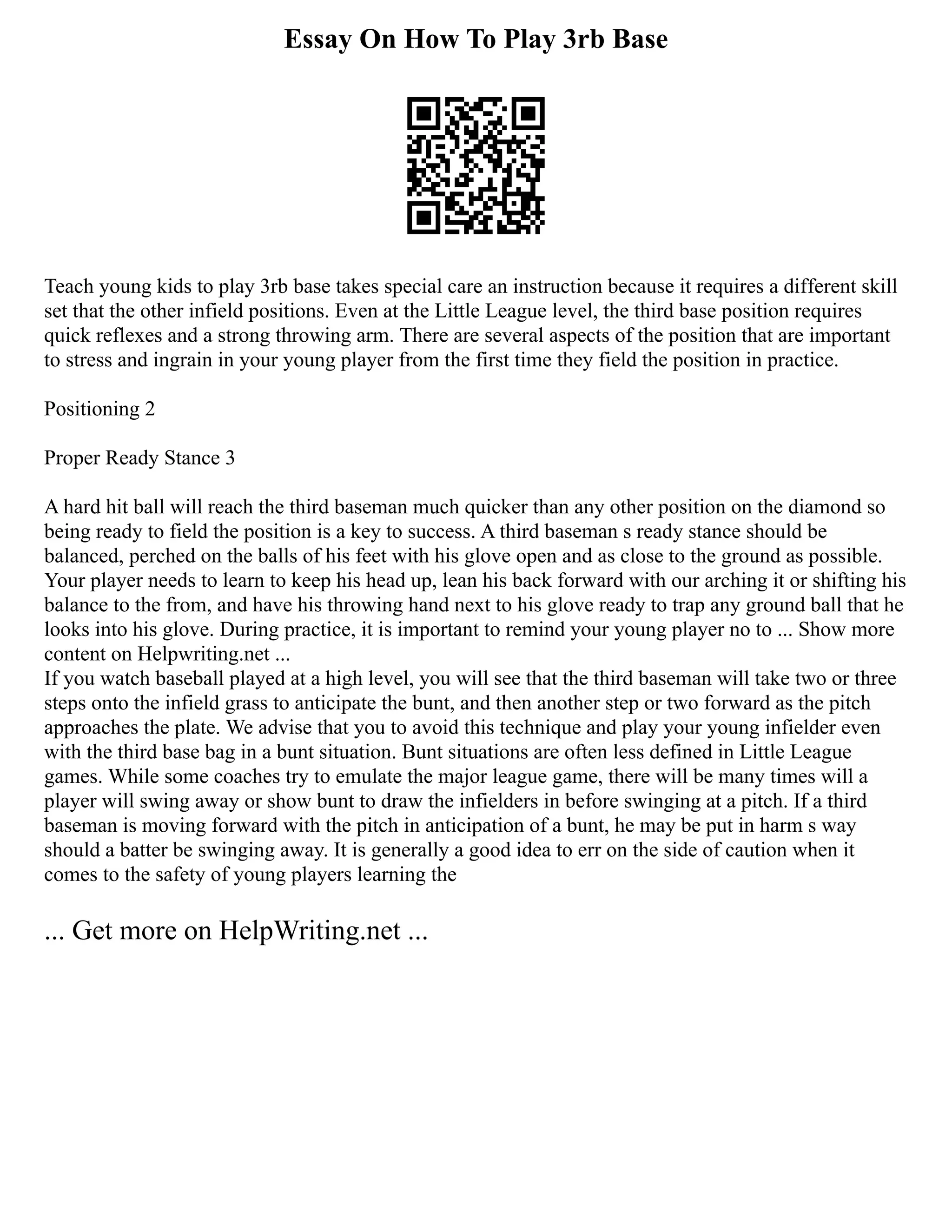 Essay On How To Play 3rb Base
Teach young kids to play 3rb base takes special care an instruction because it requires a different skill
set that the other infield positions. Even at the Little League level, the third base position requires
quick reflexes and a strong throwing arm. There are several aspects of the position that are important
to stress and ingrain in your young player from the first time they field the position in practice.
Positioning 2
Proper Ready Stance 3
A hard hit ball will reach the third baseman much quicker than any other position on the diamond so
being ready to field the position is a key to success. A third baseman s ready stance should be
balanced, perched on the balls of his feet with his glove open and as close to the ground as possible.
Your player needs to learn to keep his head up, lean his back forward with our arching it or shifting his
balance to the from, and have his throwing hand next to his glove ready to trap any ground ball that he
looks into his glove. During practice, it is important to remind your young player no to ... Show more
content on Helpwriting.net ...
If you watch baseball played at a high level, you will see that the third baseman will take two or three
steps onto the infield grass to anticipate the bunt, and then another step or two forward as the pitch
approaches the plate. We advise that you to avoid this technique and play your young infielder even
with the third base bag in a bunt situation. Bunt situations are often less defined in Little League
games. While some coaches try to emulate the major league game, there will be many times will a
player will swing away or show bunt to draw the infielders in before swinging at a pitch. If a third
baseman is moving forward with the pitch in anticipation of a bunt, he may be put in harm s way
should a batter be swinging away. It is generally a good idea to err on the side of caution when it
comes to the safety of young players learning the
... Get more on HelpWriting.net ...
 