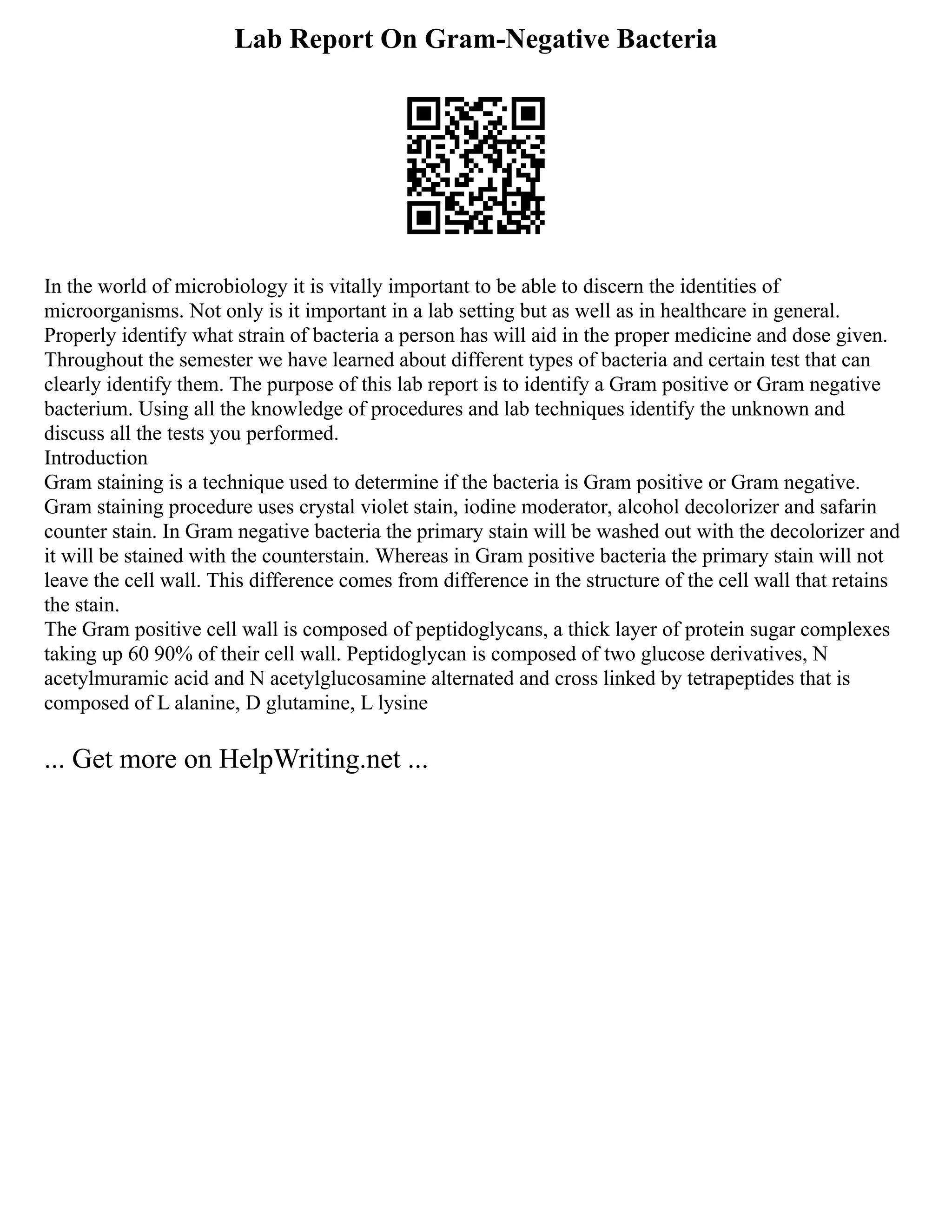 Lab Report On Gram-Negative Bacteria
In the world of microbiology it is vitally important to be able to discern the identities of
microorganisms. Not only is it important in a lab setting but as well as in healthcare in general.
Properly identify what strain of bacteria a person has will aid in the proper medicine and dose given.
Throughout the semester we have learned about different types of bacteria and certain test that can
clearly identify them. The purpose of this lab report is to identify a Gram positive or Gram negative
bacterium. Using all the knowledge of procedures and lab techniques identify the unknown and
discuss all the tests you performed.
Introduction
Gram staining is a technique used to determine if the bacteria is Gram positive or Gram negative.
Gram staining procedure uses crystal violet stain, iodine moderator, alcohol decolorizer and safarin
counter stain. In Gram negative bacteria the primary stain will be washed out with the decolorizer and
it will be stained with the counterstain. Whereas in Gram positive bacteria the primary stain will not
leave the cell wall. This difference comes from difference in the structure of the cell wall that retains
the stain.
The Gram positive cell wall is composed of peptidoglycans, a thick layer of protein sugar complexes
taking up 60 90% of their cell wall. Peptidoglycan is composed of two glucose derivatives, N
acetylmuramic acid and N acetylglucosamine alternated and cross linked by tetrapeptides that is
composed of L alanine, D glutamine, L lysine
... Get more on HelpWriting.net ...
 