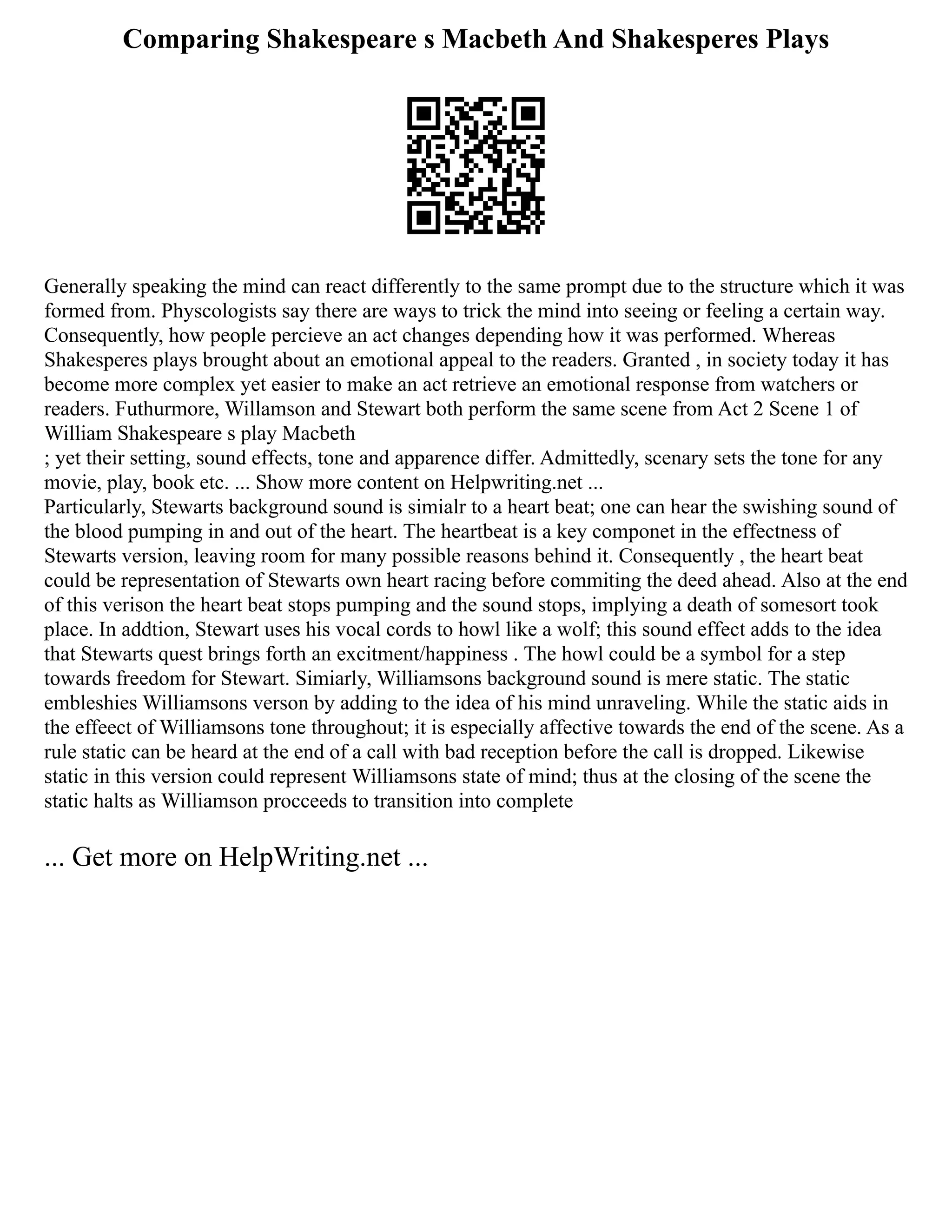Comparing Shakespeare s Macbeth And Shakesperes Plays
Generally speaking the mind can react differently to the same prompt due to the structure which it was
formed from. Physcologists say there are ways to trick the mind into seeing or feeling a certain way.
Consequently, how people percieve an act changes depending how it was performed. Whereas
Shakesperes plays brought about an emotional appeal to the readers. Granted , in society today it has
become more complex yet easier to make an act retrieve an emotional response from watchers or
readers. Futhurmore, Willamson and Stewart both perform the same scene from Act 2 Scene 1 of
William Shakespeare s play Macbeth
; yet their setting, sound effects, tone and apparence differ. Admittedly, scenary sets the tone for any
movie, play, book etc. ... Show more content on Helpwriting.net ...
Particularly, Stewarts background sound is simialr to a heart beat; one can hear the swishing sound of
the blood pumping in and out of the heart. The heartbeat is a key componet in the effectness of
Stewarts version, leaving room for many possible reasons behind it. Consequently , the heart beat
could be representation of Stewarts own heart racing before commiting the deed ahead. Also at the end
of this verison the heart beat stops pumping and the sound stops, implying a death of somesort took
place. In addtion, Stewart uses his vocal cords to howl like a wolf; this sound effect adds to the idea
that Stewarts quest brings forth an excitment/happiness . The howl could be a symbol for a step
towards freedom for Stewart. Simiarly, Williamsons background sound is mere static. The static
embleshies Williamsons verson by adding to the idea of his mind unraveling. While the static aids in
the effeect of Williamsons tone throughout; it is especially affective towards the end of the scene. As a
rule static can be heard at the end of a call with bad reception before the call is dropped. Likewise
static in this version could represent Williamsons state of mind; thus at the closing of the scene the
static halts as Williamson procceeds to transition into complete
... Get more on HelpWriting.net ...
 