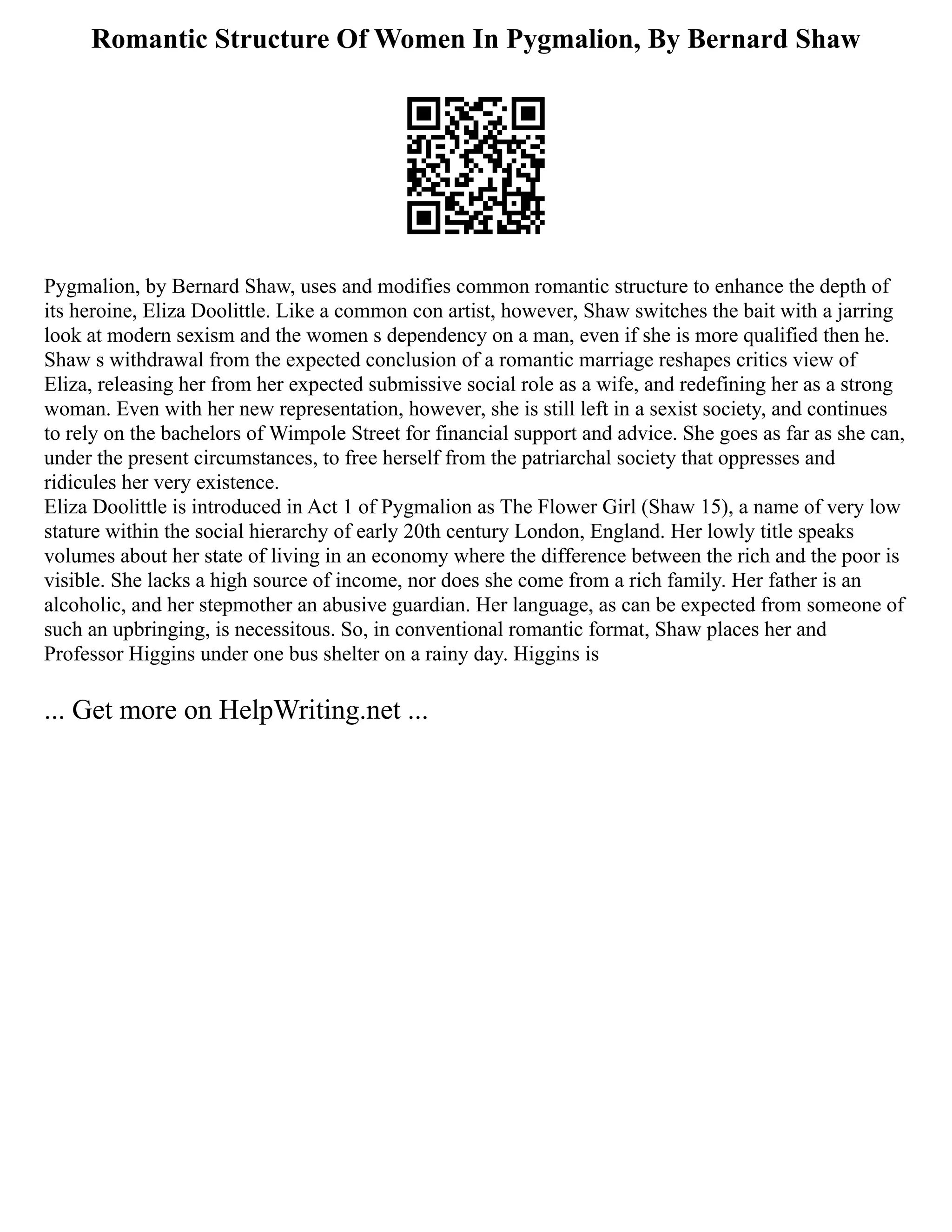 Romantic Structure Of Women In Pygmalion, By Bernard Shaw
Pygmalion, by Bernard Shaw, uses and modifies common romantic structure to enhance the depth of
its heroine, Eliza Doolittle. Like a common con artist, however, Shaw switches the bait with a jarring
look at modern sexism and the women s dependency on a man, even if she is more qualified then he.
Shaw s withdrawal from the expected conclusion of a romantic marriage reshapes critics view of
Eliza, releasing her from her expected submissive social role as a wife, and redefining her as a strong
woman. Even with her new representation, however, she is still left in a sexist society, and continues
to rely on the bachelors of Wimpole Street for financial support and advice. She goes as far as she can,
under the present circumstances, to free herself from the patriarchal society that oppresses and
ridicules her very existence.
Eliza Doolittle is introduced in Act 1 of Pygmalion as The Flower Girl (Shaw 15), a name of very low
stature within the social hierarchy of early 20th century London, England. Her lowly title speaks
volumes about her state of living in an economy where the difference between the rich and the poor is
visible. She lacks a high source of income, nor does she come from a rich family. Her father is an
alcoholic, and her stepmother an abusive guardian. Her language, as can be expected from someone of
such an upbringing, is necessitous. So, in conventional romantic format, Shaw places her and
Professor Higgins under one bus shelter on a rainy day. Higgins is
... Get more on HelpWriting.net ...
 