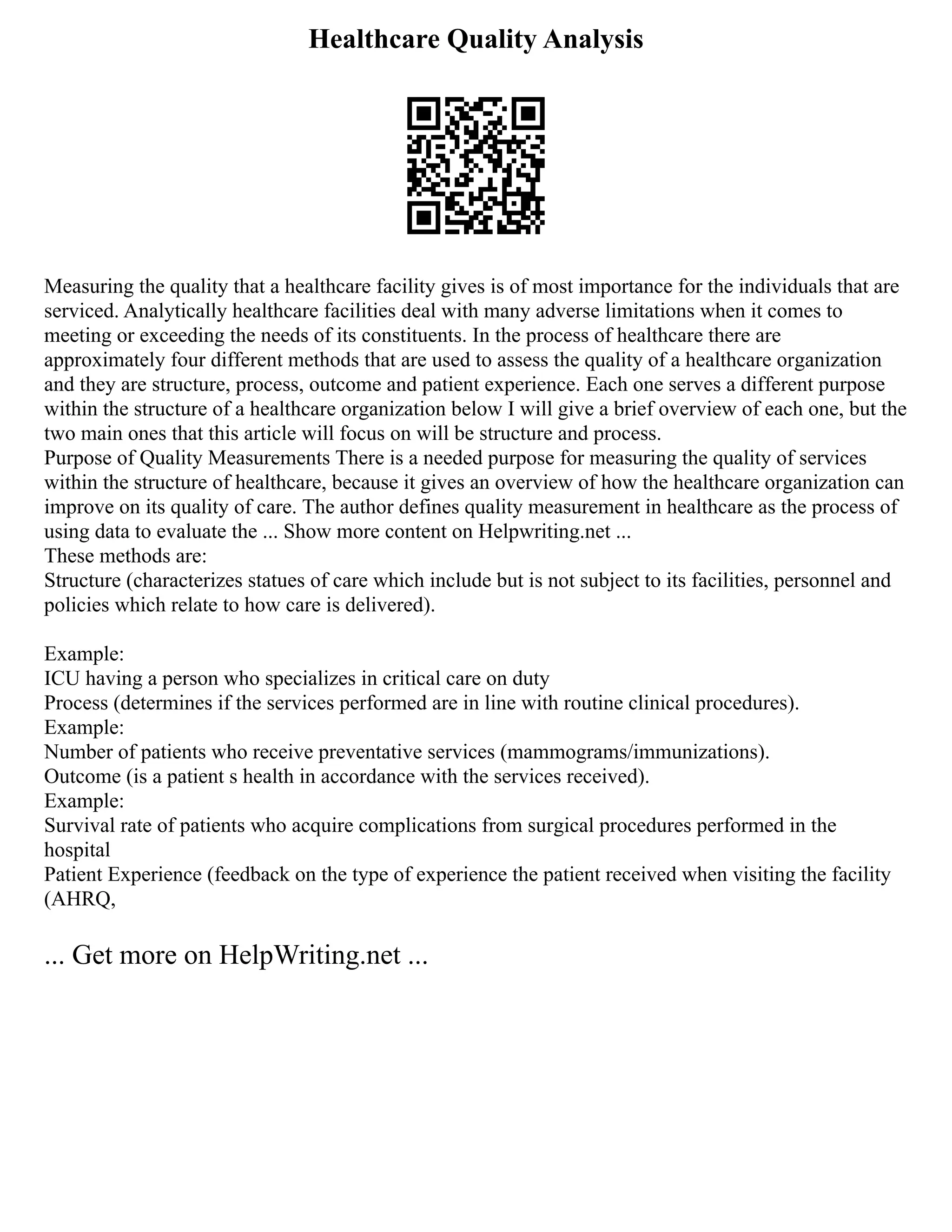 Healthcare Quality Analysis
Measuring the quality that a healthcare facility gives is of most importance for the individuals that are
serviced. Analytically healthcare facilities deal with many adverse limitations when it comes to
meeting or exceeding the needs of its constituents. In the process of healthcare there are
approximately four different methods that are used to assess the quality of a healthcare organization
and they are structure, process, outcome and patient experience. Each one serves a different purpose
within the structure of a healthcare organization below I will give a brief overview of each one, but the
two main ones that this article will focus on will be structure and process.
Purpose of Quality Measurements There is a needed purpose for measuring the quality of services
within the structure of healthcare, because it gives an overview of how the healthcare organization can
improve on its quality of care. The author defines quality measurement in healthcare as the process of
using data to evaluate the ... Show more content on Helpwriting.net ...
These methods are:
Structure (characterizes statues of care which include but is not subject to its facilities, personnel and
policies which relate to how care is delivered).
Example:
ICU having a person who specializes in critical care on duty
Process (determines if the services performed are in line with routine clinical procedures).
Example:
Number of patients who receive preventative services (mammograms/immunizations).
Outcome (is a patient s health in accordance with the services received).
Example:
Survival rate of patients who acquire complications from surgical procedures performed in the
hospital
Patient Experience (feedback on the type of experience the patient received when visiting the facility
(AHRQ,
... Get more on HelpWriting.net ...
 