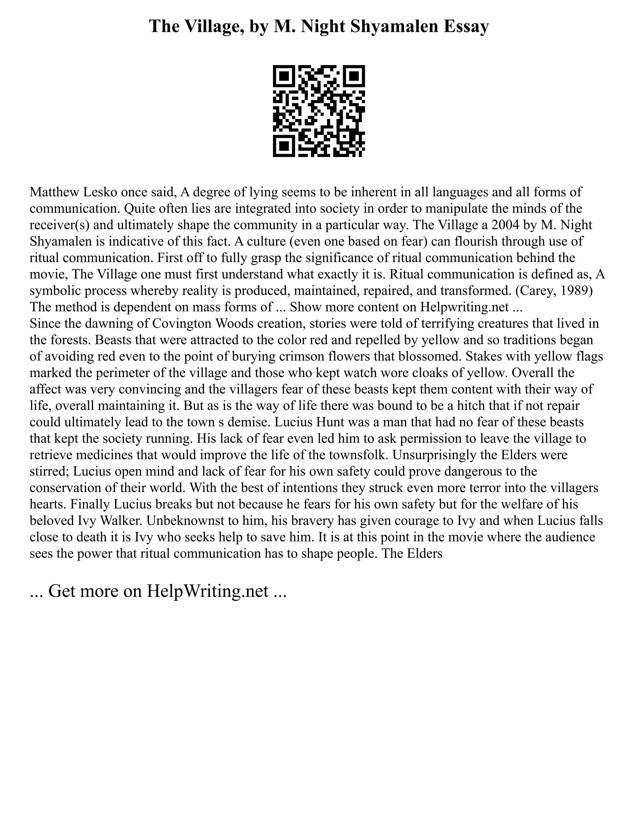 The Village, by M. Night Shyamalen Essay
Matthew Lesko once said, A degree of lying seems to be inherent in all languages and all forms of
communication. Quite often lies are integrated into society in order to manipulate the minds of the
receiver(s) and ultimately shape the community in a particular way. The Village a 2004 by M. Night
Shyamalen is indicative of this fact. A culture (even one based on fear) can flourish through use of
ritual communication. First off to fully grasp the significance of ritual communication behind the
movie, The Village one must first understand what exactly it is. Ritual communication is defined as, A
symbolic process whereby reality is produced, maintained, repaired, and transformed. (Carey, 1989)
The method is dependent on mass forms of ... Show more content on Helpwriting.net ...
Since the dawning of Covington Woods creation, stories were told of terrifying creatures that lived in
the forests. Beasts that were attracted to the color red and repelled by yellow and so traditions began
of avoiding red even to the point of burying crimson flowers that blossomed. Stakes with yellow flags
marked the perimeter of the village and those who kept watch wore cloaks of yellow. Overall the
affect was very convincing and the villagers fear of these beasts kept them content with their way of
life, overall maintaining it. But as is the way of life there was bound to be a hitch that if not repair
could ultimately lead to the town s demise. Lucius Hunt was a man that had no fear of these beasts
that kept the society running. His lack of fear even led him to ask permission to leave the village to
retrieve medicines that would improve the life of the townsfolk. Unsurprisingly the Elders were
stirred; Lucius open mind and lack of fear for his own safety could prove dangerous to the
conservation of their world. With the best of intentions they struck even more terror into the villagers
hearts. Finally Lucius breaks but not because he fears for his own safety but for the welfare of his
beloved Ivy Walker. Unbeknownst to him, his bravery has given courage to Ivy and when Lucius falls
close to death it is Ivy who seeks help to save him. It is at this point in the movie where the audience
sees the power that ritual communication has to shape people. The Elders
... Get more on HelpWriting.net ...
 
