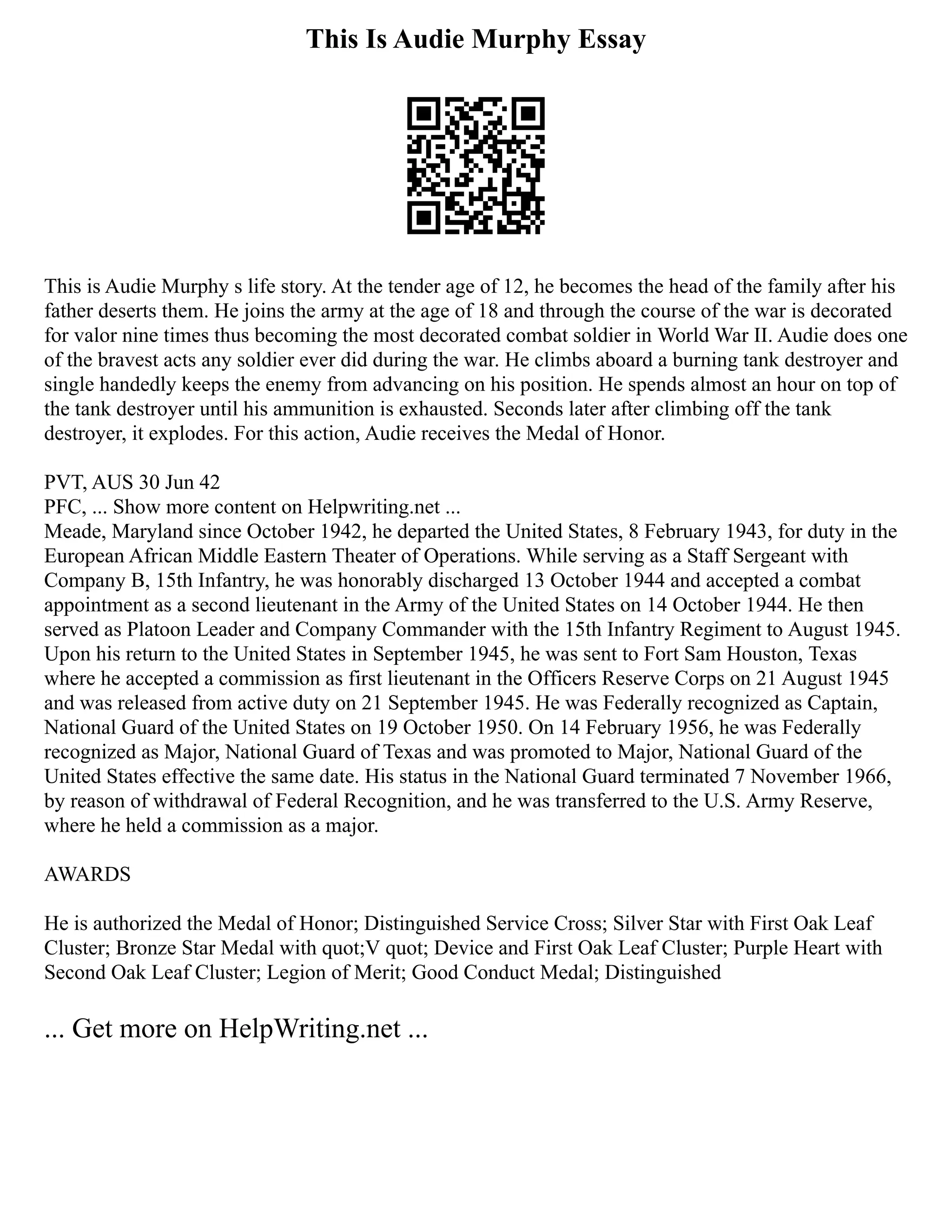 This Is Audie Murphy Essay
This is Audie Murphy s life story. At the tender age of 12, he becomes the head of the family after his
father deserts them. He joins the army at the age of 18 and through the course of the war is decorated
for valor nine times thus becoming the most decorated combat soldier in World War II. Audie does one
of the bravest acts any soldier ever did during the war. He climbs aboard a burning tank destroyer and
single handedly keeps the enemy from advancing on his position. He spends almost an hour on top of
the tank destroyer until his ammunition is exhausted. Seconds later after climbing off the tank
destroyer, it explodes. For this action, Audie receives the Medal of Honor.
PVT, AUS 30 Jun 42
PFC, ... Show more content on Helpwriting.net ...
Meade, Maryland since October 1942, he departed the United States, 8 February 1943, for duty in the
European African Middle Eastern Theater of Operations. While serving as a Staff Sergeant with
Company B, 15th Infantry, he was honorably discharged 13 October 1944 and accepted a combat
appointment as a second lieutenant in the Army of the United States on 14 October 1944. He then
served as Platoon Leader and Company Commander with the 15th Infantry Regiment to August 1945.
Upon his return to the United States in September 1945, he was sent to Fort Sam Houston, Texas
where he accepted a commission as first lieutenant in the Officers Reserve Corps on 21 August 1945
and was released from active duty on 21 September 1945. He was Federally recognized as Captain,
National Guard of the United States on 19 October 1950. On 14 February 1956, he was Federally
recognized as Major, National Guard of Texas and was promoted to Major, National Guard of the
United States effective the same date. His status in the National Guard terminated 7 November 1966,
by reason of withdrawal of Federal Recognition, and he was transferred to the U.S. Army Reserve,
where he held a commission as a major.
AWARDS
He is authorized the Medal of Honor; Distinguished Service Cross; Silver Star with First Oak Leaf
Cluster; Bronze Star Medal with quot;V quot; Device and First Oak Leaf Cluster; Purple Heart with
Second Oak Leaf Cluster; Legion of Merit; Good Conduct Medal; Distinguished
... Get more on HelpWriting.net ...
 
