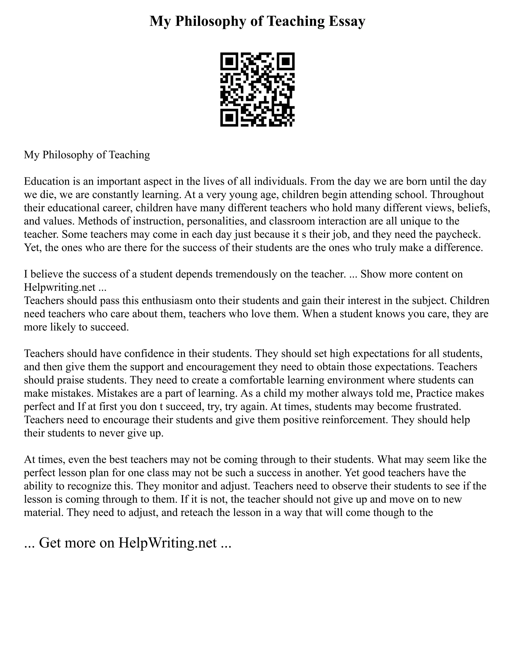 My Philosophy of Teaching Essay
My Philosophy of Teaching
Education is an important aspect in the lives of all individuals. From the day we are born until the day
we die, we are constantly learning. At a very young age, children begin attending school. Throughout
their educational career, children have many different teachers who hold many different views, beliefs,
and values. Methods of instruction, personalities, and classroom interaction are all unique to the
teacher. Some teachers may come in each day just because it s their job, and they need the paycheck.
Yet, the ones who are there for the success of their students are the ones who truly make a difference.
I believe the success of a student depends tremendously on the teacher. ... Show more content on
Helpwriting.net ...
Teachers should pass this enthusiasm onto their students and gain their interest in the subject. Children
need teachers who care about them, teachers who love them. When a student knows you care, they are
more likely to succeed.
Teachers should have confidence in their students. They should set high expectations for all students,
and then give them the support and encouragement they need to obtain those expectations. Teachers
should praise students. They need to create a comfortable learning environment where students can
make mistakes. Mistakes are a part of learning. As a child my mother always told me, Practice makes
perfect and If at first you don t succeed, try, try again. At times, students may become frustrated.
Teachers need to encourage their students and give them positive reinforcement. They should help
their students to never give up.
At times, even the best teachers may not be coming through to their students. What may seem like the
perfect lesson plan for one class may not be such a success in another. Yet good teachers have the
ability to recognize this. They monitor and adjust. Teachers need to observe their students to see if the
lesson is coming through to them. If it is not, the teacher should not give up and move on to new
material. They need to adjust, and reteach the lesson in a way that will come though to the
... Get more on HelpWriting.net ...
 