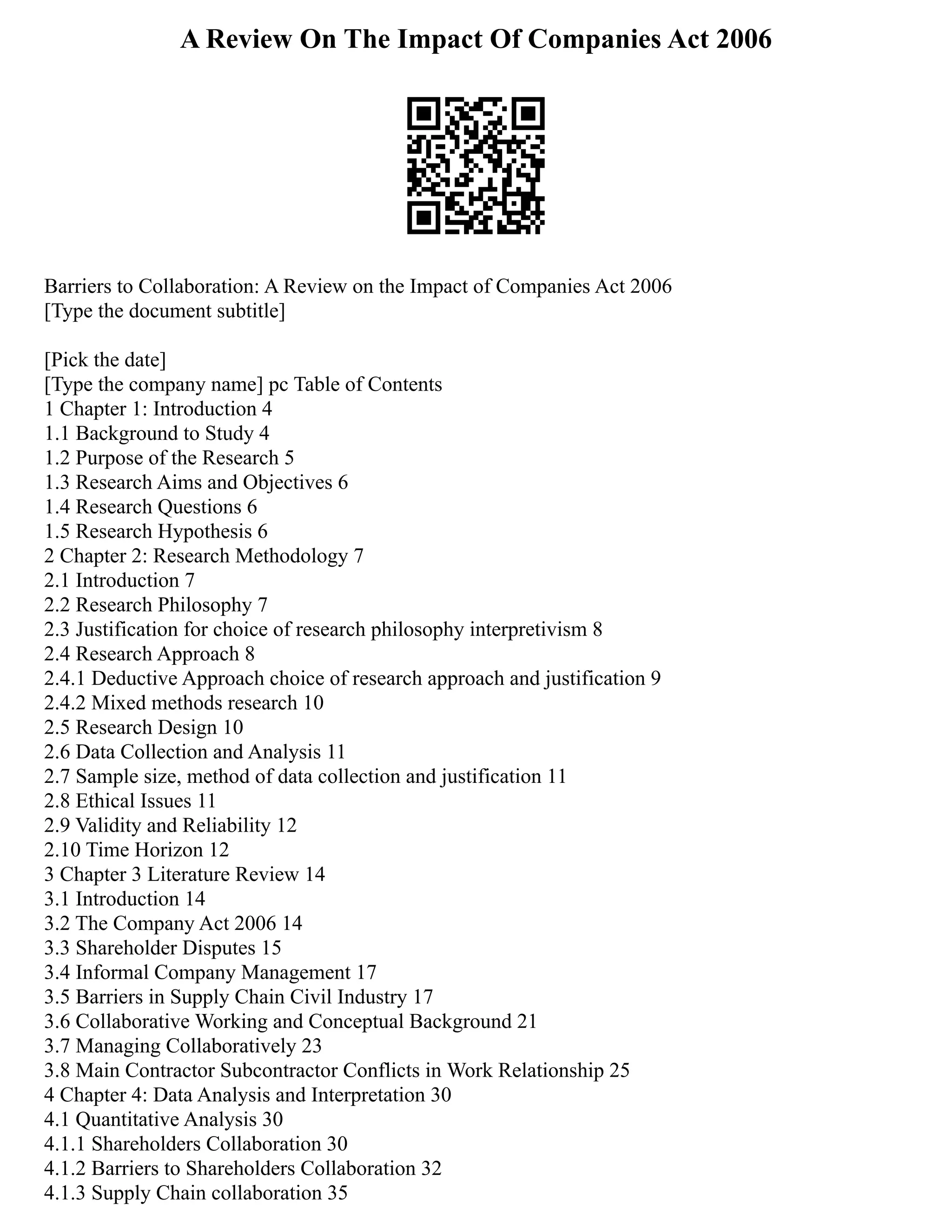 A Review On The Impact Of Companies Act 2006
Barriers to Collaboration: A Review on the Impact of Companies Act 2006
[Type the document subtitle]
[Pick the date]
[Type the company name] pc Table of Contents
1 Chapter 1: Introduction 4
1.1 Background to Study 4
1.2 Purpose of the Research 5
1.3 Research Aims and Objectives 6
1.4 Research Questions 6
1.5 Research Hypothesis 6
2 Chapter 2: Research Methodology 7
2.1 Introduction 7
2.2 Research Philosophy 7
2.3 Justification for choice of research philosophy interpretivism 8
2.4 Research Approach 8
2.4.1 Deductive Approach choice of research approach and justification 9
2.4.2 Mixed methods research 10
2.5 Research Design 10
2.6 Data Collection and Analysis 11
2.7 Sample size, method of data collection and justification 11
2.8 Ethical Issues 11
2.9 Validity and Reliability 12
2.10 Time Horizon 12
3 Chapter 3 Literature Review 14
3.1 Introduction 14
3.2 The Company Act 2006 14
3.3 Shareholder Disputes 15
3.4 Informal Company Management 17
3.5 Barriers in Supply Chain Civil Industry 17
3.6 Collaborative Working and Conceptual Background 21
3.7 Managing Collaboratively 23
3.8 Main Contractor Subcontractor Conflicts in Work Relationship 25
4 Chapter 4: Data Analysis and Interpretation 30
4.1 Quantitative Analysis 30
4.1.1 Shareholders Collaboration 30
4.1.2 Barriers to Shareholders Collaboration 32
4.1.3 Supply Chain collaboration 35
 