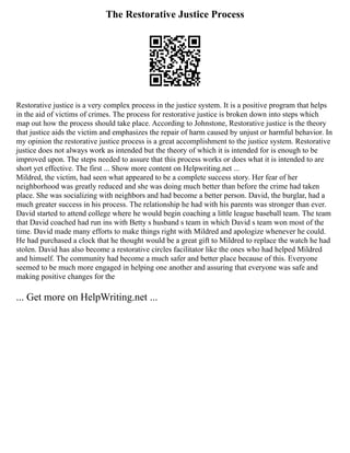 The Restorative Justice Process
Restorative justice is a very complex process in the justice system. It is a positive program that helps
in the aid of victims of crimes. The process for restorative justice is broken down into steps which
map out how the process should take place. According to Johnstone, Restorative justice is the theory
that justice aids the victim and emphasizes the repair of harm caused by unjust or harmful behavior. In
my opinion the restorative justice process is a great accomplishment to the justice system. Restorative
justice does not always work as intended but the theory of which it is intended for is enough to be
improved upon. The steps needed to assure that this process works or does what it is intended to are
short yet effective. The first ... Show more content on Helpwriting.net ...
Mildred, the victim, had seen what appeared to be a complete success story. Her fear of her
neighborhood was greatly reduced and she was doing much better than before the crime had taken
place. She was socializing with neighbors and had become a better person. David, the burglar, had a
much greater success in his process. The relationship he had with his parents was stronger than ever.
David started to attend college where he would begin coaching a little league baseball team. The team
that David coached had run ins with Betty s husband s team in which David s team won most of the
time. David made many efforts to make things right with Mildred and apologize whenever he could.
He had purchased a clock that he thought would be a great gift to Mildred to replace the watch he had
stolen. David has also become a restorative circles facilitator like the ones who had helped Mildred
and himself. The community had become a much safer and better place because of this. Everyone
seemed to be much more engaged in helping one another and assuring that everyone was safe and
making positive changes for the
... Get more on HelpWriting.net ...
 