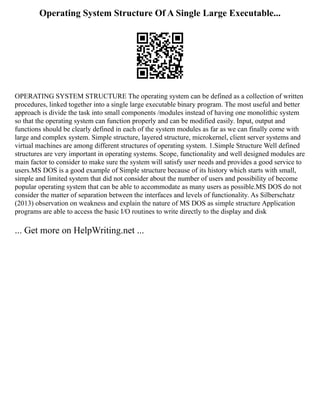 Operating System Structure Of A Single Large Executable...
OPERATING SYSTEM STRUCTURE The operating system can be defined as a collection of written
procedures, linked together into a single large executable binary program. The most useful and better
approach is divide the task into small components /modules instead of having one monolithic system
so that the operating system can function properly and can be modified easily. Input, output and
functions should be clearly defined in each of the system modules as far as we can finally come with
large and complex system. Simple structure, layered structure, microkernel, client server systems and
virtual machines are among different structures of operating system. 1.Simple Structure Well defined
structures are very important in operating systems. Scope, functionality and well designed modules are
main factor to consider to make sure the system will satisfy user needs and provides a good service to
users.MS DOS is a good example of Simple structure because of its history which starts with small,
simple and limited system that did not consider about the number of users and possibility of become
popular operating system that can be able to accommodate as many users as possible.MS DOS do not
consider the matter of separation between the interfaces and levels of functionality. As Silberschatz
(2013) observation on weakness and explain the nature of MS DOS as simple structure Application
programs are able to access the basic I/O routines to write directly to the display and disk
... Get more on HelpWriting.net ...
 