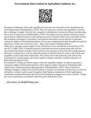 Government Intervention in Agriculture Industry in...
Nowadays in Indonesia, Fruits and vegetables have become rare items due to slow distribution and
poor transportation (TheJakartaPost, 2010). This will cause price of fruits and vegetables to increase
due to shortage of supply. Not only that, inequality in distribution of income by farmers has take place
due to lack of capital acess (TheJakartaPost, 2010). The market economy requires institution such as
government to implement policies and making decisions to maintain market and avoid market failures
like monopoly and negative externalities. Government intervention such as decision to guarantee
continuous supplies of horticultural products will not only complement the high demand and needs for
nutrition by society, but it will also avoid ... Show more content on Helpwriting.net ...
While due to shortage in their supply, in June 2010 prices of rice and chili have increased by 2.67%
and 45.7% (BPS, 2010). It indicates that price mechanism has been working along side with less
government intervention included. If this continues, not only price will increase due to high demand
and scarce of goods, but it will also affect the amount of nutrition taken by society, where fruits and
vegetables are the staple food of daily diets. This clearly shows that action has to be done by the
government, to varying people s diet and to improve nutrition, and also to stabilize the prices of
horticultural products as well.
Government is working on a bill to improve fruit and vegetables supplies, in order to guarantee a
continuous supply of horticultural products and to improve market outcome by facilitating better
capital access, financing and providing guarantees (TheJakartaPost, 2010). These will prevent
shortage of supply in market and will avoid prices to increase. Government will also have to come out
with policy in order to achieve goal of equality. Dadi Sudiana, chairperson of Chili Agribusiness
Association stated that We always [profit less] from high priced staple foods such as red chili . Things
get worse when farmers are forced to split their profit with brokers (The
... Get more on HelpWriting.net ...
 