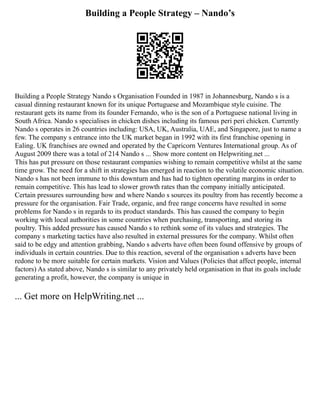 Building a People Strategy – Nando’s
Building a People Strategy Nando s Organisation Founded in 1987 in Johannesburg, Nando s is a
casual dinning restaurant known for its unique Portuguese and Mozambique style cuisine. The
restaurant gets its name from its founder Fernando, who is the son of a Portuguese national living in
South Africa. Nando s specialises in chicken dishes including its famous peri peri chicken. Currently
Nando s operates in 26 countries including: USA, UK, Australia, UAE, and Singapore, just to name a
few. The company s entrance into the UK market began in 1992 with its first franchise opening in
Ealing. UK franchises are owned and operated by the Capricorn Ventures International group. As of
August 2009 there was a total of 214 Nando s ... Show more content on Helpwriting.net ...
This has put pressure on those restaurant companies wishing to remain competitive whilst at the same
time grow. The need for a shift in strategies has emerged in reaction to the volatile economic situation.
Nando s has not been immune to this downturn and has had to tighten operating margins in order to
remain competitive. This has lead to slower growth rates than the company initially anticipated.
Certain pressures surrounding how and where Nando s sources its poultry from has recently become a
pressure for the organisation. Fair Trade, organic, and free range concerns have resulted in some
problems for Nando s in regards to its product standards. This has caused the company to begin
working with local authorities in some countries when purchasing, transporting, and storing its
poultry. This added pressure has caused Nando s to rethink some of its values and strategies. The
company s marketing tactics have also resulted in external pressures for the company. Whilst often
said to be edgy and attention grabbing, Nando s adverts have often been found offensive by groups of
individuals in certain countries. Due to this reaction, several of the organisation s adverts have been
redone to be more suitable for certain markets. Vision and Values (Policies that affect people, internal
factors) As stated above, Nando s is similar to any privately held organisation in that its goals include
generating a profit, however, the company is unique in
... Get more on HelpWriting.net ...
 