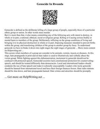 Genocide In Rwanda
Genocide is defined as the deliberate killing of a large group of people, especially those of a particular
ethnic group or nation. In other words mass murder.
But it s more than that, it also means committing any of the following acts with intent to destroy, in
whole or in part, a national, ethnical, racial or religious group. Killing or Causing serious bodily or
mental harm to members of the group, Deliberately inflicting on the group conditions of living and
bringing it to its physical destruction in whole or in part, Imposing measures intended to prevent births
within the group, and transferring children of the group to another group by force. To understand
genocide we have to brake it down into eight stages the eight stages of genocide ... Show more content
on Helpwriting.net ...
This occurs when members of a group are consider to be animals, vermin, insects or diseases. At this
stage, hate propaganda in print and on hate radios is used to illustratively and verbally abuse the
victim group. While fighting against this dehumanization, incitement to genocide should not be
confused with protected speech. Genocidal societies lack constitutional protection for countervailing
speech, and should be treated differently than democracies. Local and international leaders should
condemn the use of hate speech and make it culturally unacceptable. Leaders who incite genocide
should be banned from international travel and have their foreign finances frozen. Hate radio stations
should be shut down, and hate propaganda banned. Hate crimes and atrocities should be promptly
... Get more on HelpWriting.net ...
 