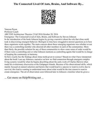 The Connected Lived Of Ants, Brains, And Software By...
Vanessa Payan
Professor Leach
ARC5205 Architecture Theories 2 Fall 2016 October 20, 2016
Emergence: The Connected Lived of Ants, Brains, and Software by Steven Johnson
In the introduction of the book Johnson begins by giving a narrative about the role that slime mold
took in discovering emergent behavior. Biologist in time have struggled to answer questions as to how
these organisms work together. The main concern about these emerging organisms was whether or not
there was a controlling member who directed all other members in each of the communities. More
than likely, the possible solution for any of these communities to show some sense of order would be
if there were a controlling unit or what Johnson mentions as controlling agents that would be in charge
of keeping the community in harmony.
So how exactly has the findings about slime mold given to science? Based on what I have interpreted
about the book I can say Johnson s narrative on how we find connection through emergent complex
living systems would be when he begins describing about the early work of Charles Darwin when
made his evolutionary discoveries at the Galapagos Islands. Because of his observational skills, which
mainly focused on natural selection and factors that would lead to a species to want to evolve due to
survival, this lead to wanting to understand more about what would be the true reason to want to
create emergence. The art of observation soon followed later in Johnson s timeline when he gives a
... Get more on HelpWriting.net ...
 