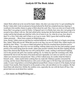 Analysis Of The Book Adam
Adam! Rick called out as he waved his hand. Adam, why don t you stop on by I ve got something for
Rocky! Adam didn t look too pleased at being bothered by Rick but complied anyways figuring it
would give him another chance to gripe to Rick about his yard. Hey, I have an extra cut of meat in the
house that I was going to cook for Emily. I d figured I give it to Rocky here since she s not going to be
around to have dinner with me. She had called earlier saying that she had already had dinner with a co
worker and he had already provided her with a lot of meat to eat. So, what do ya say, how about it
then? It s a New York strip, and I d hate to see it go to waste. Well, I guess that would be alright,
Adam answered, ... Show more content on Helpwriting.net ...
Jesus, Rocky! Adam cried out and then he watched helplessly as his dog fell over to begin convulsing.
Hey, Adam? What did you do? What did you do to my dog, you son of a bitch! Hey, Adam maybe you
should try this? What...? As soon as Adam had gotten up from his crouched down position next to
Rocky, Rick swung the shovel he was now holding, striking Adam across his face and sending a good
portion of his teeth flying from his mouth. Adam spun around violently from the blow landing directly
atop of the charcoal Bar B Que that was still cooking Rick s steak, sending it and himself toppling
over to the ground, the grill s hot contents spilling out. As Adam lay upon the scorching coals, Rick
slammed the shovel into the back of his head and neck repeatedly over and over until he was sure
Adam was unconscious and paralyzed. Then, as Rick walked away, he couldn t help but think to
himself, umm... Adam smells better cooking than my steak did. Darkness quickly consumed the
evening, and the streets filled themselves with scores of kids eager to fill their bags and stomachs with
candy. It wasn t long before a crowd had gathered around Rick s house in marvel of the display he had
created. From nearby, Rick listened in on the people as they ooh and ahhed over his sculpture. He had
heard them talk about how lifelike the zombies were, especially the one with the burnt off face. One
person had even raved about how realistic
... Get more on HelpWriting.net ...
 