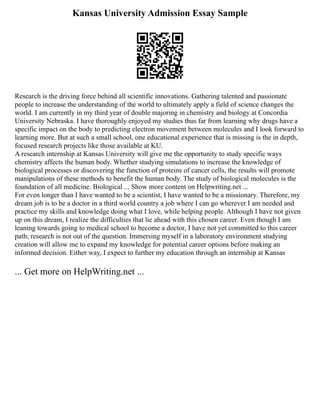 Kansas University Admission Essay Sample
Research is the driving force behind all scientific innovations. Gathering talented and passionate
people to increase the understanding of the world to ultimately apply a field of science changes the
world. I am currently in my third year of double majoring in chemistry and biology at Concordia
University Nebraska. I have thoroughly enjoyed my studies thus far from learning why drugs have a
specific impact on the body to predicting electron movement between molecules and I look forward to
learning more. But at such a small school, one educational experience that is missing is the in depth,
focused research projects like those available at KU.
A research internship at Kansas University will give me the opportunity to study specific ways
chemistry affects the human body. Whether studying simulations to increase the knowledge of
biological processes or discovering the function of proteins of cancer cells, the results will promote
manipulations of these methods to benefit the human body. The study of biological molecules is the
foundation of all medicine. Biological ... Show more content on Helpwriting.net ...
For even longer than I have wanted to be a scientist, I have wanted to be a missionary. Therefore, my
dream job is to be a doctor in a third world country a job where I can go wherever I am needed and
practice my skills and knowledge doing what I love, while helping people. Although I have not given
up on this dream, I realize the difficulties that lie ahead with this chosen career. Even though I am
leaning towards going to medical school to become a doctor, I have not yet committed to this career
path; research is not out of the question. Immersing myself in a laboratory environment studying
creation will allow me to expand my knowledge for potential career options before making an
informed decision. Either way, I expect to further my education through an internship at Kansas
... Get more on HelpWriting.net ...
 