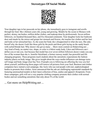 Stereotypes Of Social Media
Your daughter taps in her passcode on her phone, she immediately goes to instagram and scrolls
through her feed. She s thirteen years old, young and growing. Models by the ocean in Monaco with
perfect, skinny, tan bodies, million dollar clothes, and makeup done by professionals. Seven million
followers, six hundred thousand likes, and five thousand comments. Your daughter locks her bedroom
door and stands by the mirror and grasps her stomach and frowns, she touches her clothes and her hair
and looks at her untouched face. As she scans her body she s disappointed in what she sees. She asks
herself why she doesn t look like those girls by the pools and those girls laying on the sandy beach
with curled blonde hair. Why doesn t she get as many ... Show more content on Helpwriting.net ...
Any kind of body, no matter size, shape, or color is a bikini ready body. Likes and followers can t
define you or rate you. Just because that model has over seven million followers doesn t make you any
less of the woman than she is. Jennifer Strickland, a former runway model, has powerful and life
changing programs. These programs teach students about the unrealistic expectations the fashion
industry places on body image. She gives insight about the ways media influences can damage teens
self image and body image (Just Say Yes). If people you re following are affecting the way you feel
about yourself, unfollowing those pages will remove all pictures from your feed. Business and clothes
companies have started a real campaign, like Aerie who use real people with real, unphotoshopped
bodies to promote their clothes. Aerie announced that the ads are challenging supermodel standards by
featuring unretouched models in their latest collection of bras, undies and apparel ( Krupnick). From
these campaigns, girls will see a very popular clothing company promote their clothes with normal
bodies and not something unrealistic that only about 5% of the world
... Get more on HelpWriting.net ...
 