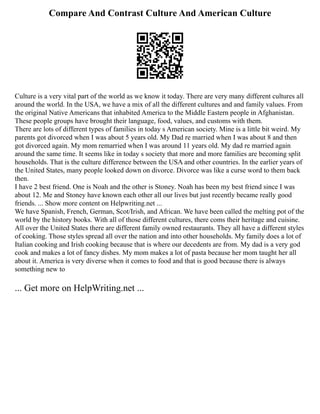 Compare And Contrast Culture And American Culture
Culture is a very vital part of the world as we know it today. There are very many different cultures all
around the world. In the USA, we have a mix of all the different cultures and and family values. From
the original Native Americans that inhabited America to the Middle Eastern people in Afghanistan.
These people groups have brought their language, food, values, and customs with them.
There are lots of different types of families in today s American society. Mine is a little bit weird. My
parents got divorced when I was about 5 years old. My Dad re married when I was about 8 and then
got divorced again. My mom remarried when I was around 11 years old. My dad re married again
around the same time. It seems like in today s society that more and more families are becoming split
households. That is the culture difference between the USA and other countries. In the earlier years of
the United States, many people looked down on divorce. Divorce was like a curse word to them back
then.
I have 2 best friend. One is Noah and the other is Stoney. Noah has been my best friend since I was
about 12. Me and Stoney have known each other all our lives but just recently became really good
friends. ... Show more content on Helpwriting.net ...
We have Spanish, French, German, Scot/Irish, and African. We have been called the melting pot of the
world by the history books. With all of those different cultures, there coms their heritage and cuisine.
All over the United States there are different family owned restaurants. They all have a different styles
of cooking. Those styles spread all over the nation and into other households. My family does a lot of
Italian cooking and Irish cooking because that is where our decedents are from. My dad is a very god
cook and makes a lot of fancy dishes. My mom makes a lot of pasta because her mom taught her all
about it. America is very diverse when it comes to food and that is good because there is always
something new to
... Get more on HelpWriting.net ...
 