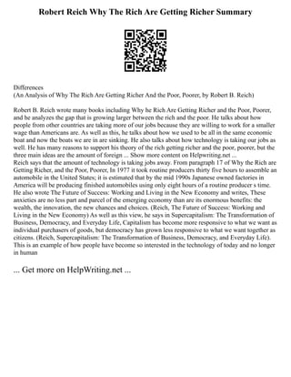Robert Reich Why The Rich Are Getting Richer Summary
Differences
(An Analysis of Why The Rich Are Getting Richer And the Poor, Poorer, by Robert B. Reich)
Robert B. Reich wrote many books including Why he Rich Are Getting Richer and the Poor, Poorer,
and he analyzes the gap that is growing larger between the rich and the poor. He talks about how
people from other countries are taking more of our jobs because they are willing to work for a smaller
wage than Americans are. As well as this, he talks about how we used to be all in the same economic
boat and now the boats we are in are sinking. He also talks about how technology is taking our jobs as
well. He has many reasons to support his theory of the rich getting richer and the poor, poorer, but the
three main ideas are the amount of foreign ... Show more content on Helpwriting.net ...
Reich says that the amount of technology is taking jobs away. From paragraph 17 of Why the Rich are
Getting Richer, and the Poor, Poorer, In 1977 it took routine producers thirty five hours to assemble an
automobile in the United States; it is estimated that by the mid 1990s Japanese owned factories in
America will be producing finished automobiles using only eight hours of a routine producer s time.
He also wrote The Future of Success: Working and Living in the New Economy and writes, These
anxieties are no less part and parcel of the emerging economy than are its enormous benefits: the
wealth, the innovation, the new chances and choices. (Reich, The Future of Success: Working and
Living in the New Economy) As well as this view, he says in Supercapitalism: The Transformation of
Business, Democracy, and Everyday Life, Capitalism has become more responsive to what we want as
individual purchasers of goods, but democracy has grown less responsive to what we want together as
citizens. (Reich, Supercapitalism: The Transformation of Business, Democracy, and Everyday Life).
This is an example of how people have become so interested in the technology of today and no longer
in human
... Get more on HelpWriting.net ...
 