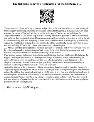 The Religious Believer s Explanation for the Existence of...
The problem of evil and suffering presents a real problem to the religious believer because it compels
them to accept conflicting claims that are logically impossible to reconcile. Religious followers often
question the nature of God and whether or not he is the type of God we are led to believe. St
Augustine said that if God cannot stop evil and suffering he is not all powerful if he will not stop evil
and suffering then he is not all good. However Augustine did not actually believe this to be true he set
it out as something which he was going to solve. Surely God can do all that is logically possible if he
created the world out of nothing. If God is supposedly all knowing then he should know how to stop
evil and suffering. If God is all ... Show more content on Helpwriting.net ...
J.L. Mackie a modern philosopher had a similar approach to Hume and he believed that God could not
be both omnibenevolent and omnipotent if evil exists. He labelled this the inconsistent triad and
believed that you could not have all three conflicting claims at once.
Flew another modern philosopher looked at the possibility that God may not love us. He believed the
biggest challenge to the believer is allowing the challenge of God s existence and demanding an
answer. He said it is not enough to just say that God s love is different to ours because it is the
simplest explanation. If we do this we are just qualifying God s love as opposed to demanding a
solution and finding good reason why he should not intervene.
A possible solution to the problem of evil is the Augustinian theodicy which is based on Genesis. St
Augustine argued that in genesis 1 God is seen as creating a world that is perfectly good and free from
defect. He said that this was clearly outlined in G1:31 where it says God saw what he had made and it
was very good. He believed that evil itself is not a thing or substance therefore God did not create it.
Augustine argue that evil was the going wrong of something good and as a result Augustine termed
evil as a privation of a good that did not come from God but entities with free will such as angels and
humans who were willing to give
... Get more on HelpWriting.net ...
 