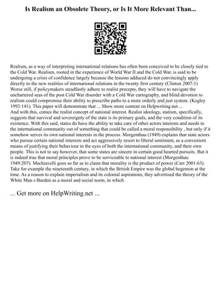 Is Realism an Obsolete Theory, or Is It More Relevant Than...
Realism, as a way of interpreting international relations has often been conceived to be closely tied to
the Cold War. Realism, rooted in the experience of World War II and the Cold War, is said to be
undergoing a crisis of confidence largely because the lessons adduced do not convincingly apply
directly to the new realities of international relations in the twenty first century (Clinton 2007:1)
Worse still, if policymakers steadfastly adhere to realist precepts, they will have to navigate the
unchartered seas of the post Cold War disorder with a Cold War cartography, and blind devotion to
realism could compromise their ability to prescribe paths to a more orderly and just system. (Kegley
1993:141). This paper will demonstrate that ... Show more content on Helpwriting.net ...
And with this, comes the realist concept of national interest. Realist ideology, statism, specifically,
suggests that survival and sovereignty of the state is its primary goals, and the very condition of its
existence. With this said, states do have the ability to take care of other actors interests and needs in
the international community out of something that could be called a moral responsibility , but only if it
somehow serves its own national interests in the process. Morgenthau (1949) explains that state actors
who pursue certain national interests and act aggressively resort to liberal sentiment, as a convenient
means of justifying their behaviour in the eyes of both the international community, and their own
people. This is not to say however, that some states are sincere in certain good hearted pursuits. But it
is indeed true that moral principles prove to be serviceable to national interest (Morgenthau
1949:207). Machiavelli goes so far as to claim that morality is the product of power (Carr 2001:63).
Take for example the nineteenth century, in which the British Empire was the global hegemon at the
time. As a reason to explain imperialism and its colonial aspirations, they advertised the theory of the
White Man s Burden as a moral and social norm, in which
... Get more on HelpWriting.net ...
 