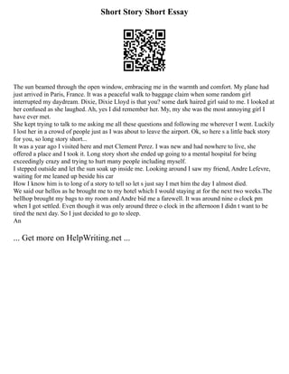 Short Story Short Essay
The sun beamed through the open window, embracing me in the warmth and comfort. My plane had
just arrived in Paris, France. It was a peaceful walk to baggage claim when some random girl
interrupted my daydream. Dixie, Dixie Lloyd is that you? some dark haired girl said to me. I looked at
her confused as she laughed. Ah, yes I did remember her. My, my she was the most annoying girl I
have ever met.
She kept trying to talk to me asking me all these questions and following me wherever I went. Luckily
I lost her in a crowd of people just as I was about to leave the airport. Ok, so here s a little back story
for you, so long story short...
It was a year ago I visited here and met Clement Perez. I was new and had nowhere to live, she
offered a place and I took it. Long story short she ended up going to a mental hospital for being
exceedingly crazy and trying to hurt many people including myself.
I stepped outside and let the sun soak up inside me. Looking around I saw my friend, Andre Lefevre,
waiting for me leaned up beside his car
How I know him is to long of a story to tell so let s just say I met him the day I almost died.
We said our hellos as he brought me to my hotel which I would staying at for the next two weeks.The
bellhop brought my bags to my room and Andre bid me a farewell. It was around nine o clock pm
when I got settled. Even though it was only around three o clock in the afternoon I didn t want to be
tired the next day. So I just decided to go to sleep.
An
... Get more on HelpWriting.net ...
 