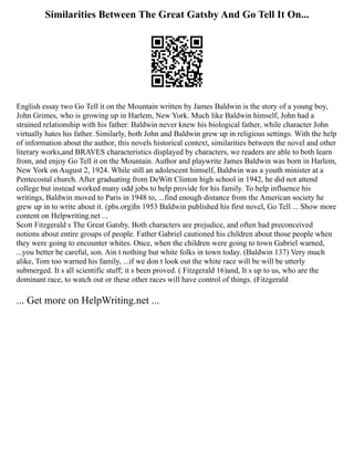 Similarities Between The Great Gatsby And Go Tell It On...
English essay two Go Tell it on the Mountain written by James Baldwin is the story of a young boy,
John Grimes, who is growing up in Harlem, New York. Much like Baldwin himself, John had a
strained relationship with his father: Baldwin never knew his biological father, while character John
virtually hates his father. Similarly, both John and Baldwin grew up in religious settings. With the help
of information about the author, this novels historical context, similarities between the novel and other
literary works,and BRAVES characteristics displayed by characters, we readers are able to both learn
from, and enjoy Go Tell it on the Mountain. Author and playwrite James Baldwin was born in Harlem,
New York on August 2, 1924. While still an adolescent himself, Baldwin was a youth minister at a
Pentecostal church. After graduating from DeWitt Clinton high school in 1942, he did not attend
college but instead worked many odd jobs to help provide for his family. To help influence his
writings, Baldwin moved to Paris in 1948 to, ...find enough distance from the American society he
grew up in to write about it. (pbs.org)In 1953 Baldwin published his first novel, Go Tell ... Show more
content on Helpwriting.net ...
Scott Fitzgerald s The Great Gatsby. Both characters are prejudice, and often had preconceived
notions about entire groups of people. Father Gabriel cautioned his children about those people when
they were going to encounter whites. Once, when the children were going to town Gabriel warned,
...you better be careful, son. Ain t nothing but white folks in town today. (Baldwin 137) Very much
alike, Tom too warned his family, ...if we don t look out the white race will be will be utterly
submerged. It s all scientific stuff; it s been proved. ( Fitzgerald 16)and, It s up to us, who are the
dominant race, to watch out or these other races will have control of things. (Fitzgerald
... Get more on HelpWriting.net ...
 