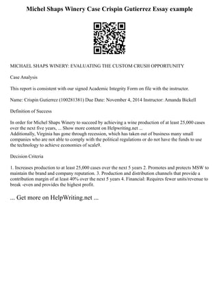 Michel Shaps Winery Case Crispin Gutierrez Essay example
MICHAEL SHAPS WINERY: EVALUATING THE CUSTOM CRUSH OPPORTUNITY
Case Analysis
This report is consistent with our signed Academic Integrity Form on file with the instructor.
Name: Crispin Gutierrez (100281381) Due Date: November 4, 2014 Instructor: Amanda Bickell
Definition of Success
In order for Michel Shaps Winery to succeed by achieving a wine production of at least 25,000 cases
over the next five years, ... Show more content on Helpwriting.net ...
Additionally, Virginia has gone through recession, which has taken out of business many small
companies who are not able to comply with the political regulations or do not have the funds to use
the technology to achieve economies of scale9.
Decision Criteria
1. Increases production to at least 25,000 cases over the next 5 years 2. Promotes and protects MSW to
maintain the brand and company reputation. 3. Production and distribution channels that provide a
contribution margin of at least 40% over the next 5 years 4. Financial: Requires fewer units/revenue to
break ­
‐even and provides the highest profit.
... Get more on HelpWriting.net ...
 