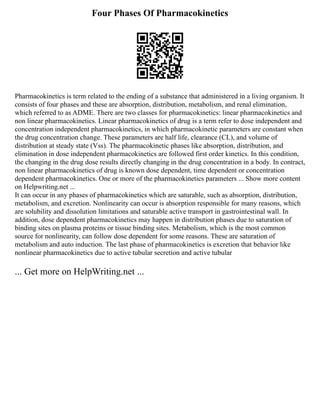 Four Phases Of Pharmacokinetics
Pharmacokinetics is term related to the ending of a substance that administered in a living organism. It
consists of four phases and these are absorption, distribution, metabolism, and renal elimination,
which referred to as ADME. There are two classes for pharmacokinetics: linear pharmacokinetics and
non linear pharmacokinetics. Linear pharmacokinetics of drug is a term refer to dose independent and
concentration independent pharmacokinetics, in which pharmacokinetic parameters are constant when
the drug concentration change. These parameters are half life, clearance (CL), and volume of
distribution at steady state (Vss). The pharmacokinetic phases like absorption, distribution, and
elimination in dose independent pharmacokinetics are followed first order kinetics. In this condition,
the changing in the drug dose results directly changing in the drug concentration in a body. In contract,
non linear pharmacokinetics of drug is known dose dependent, time dependent or concentration
dependent pharmacokinetics. One or more of the pharmacokinetics parameters ... Show more content
on Helpwriting.net ...
It can occur in any phases of pharmacokinetics which are saturable, such as absorption, distribution,
metabolism, and excretion. Nonlinearity can occur is absorption responsible for many reasons, which
are solubility and dissolution limitations and saturable active transport in gastrointestinal wall. In
addition, dose dependent pharmacokinetics may happen in distribution phases due to saturation of
binding sites on plasma proteins or tissue binding sites. Metabolism, which is the most common
source for nonlinearity, can follow dose dependent for some reasons. These are saturation of
metabolism and auto induction. The last phase of pharmacokinetics is excretion that behavior like
nonlinear pharmacokinetics due to active tubular secretion and active tubular
... Get more on HelpWriting.net ...
 