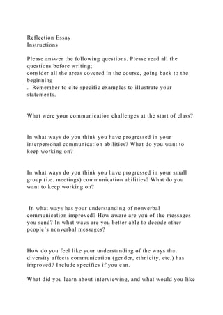 Reflection Essay
Instructions
Please answer the following questions. Please read all the
questions before writing;
consider all the areas covered in the course, going back to the
beginning
. Remember to cite specific examples to illustrate your
statements.
What were your communication challenges at the start of class?
In what ways do you think you have progressed in your
interpersonal communication abilities? What do you want to
keep working on?
In what ways do you think you have progressed in your small
group (i.e. meetings) communication abilities? What do you
want to keep working on?
In what ways has your understanding of nonverbal
communication improved? How aware are you of the messages
you send? In what ways are you better able to decode other
people’s nonverbal messages?
How do you feel like your understanding of the ways that
diversity affects communication (gender, ethnicity, etc.) has
improved? Include specifics if you can.
What did you learn about interviewing, and what would you like
 