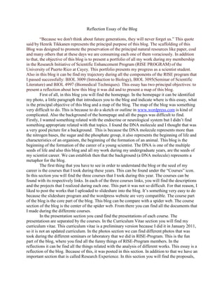 Reflection Essay of the Blog<br />“Because we don't think about future generations, they will never forget us.” This quote said by Henrik Tikkanen represents the principal purpose of this blog. The scaffolding of this Blog was designed to promote the preservation of the principal natural resources like paper, coal and many others that at these days we are consuming each one of them voraciously. In addition to that, the objective of this blog is to present a portfolio of all my work during my membership in the Research Initiative of Scientific Enhancement Program (RISE PROGRAM) of the University of Puerto Rico at Cayey. This portfolio presents my progress as a scientist student. Also in this blog it can be find my trajectory during all the components of the RISE program that I passed successfully: BIOL 3009 (Introduction to Biology), BIOL 3095(Seminar of Scientific Literature) and BIOL 4997 (Biomedical Techniques). This essay has two principal objectives: to present a reflection about how this blog it was did and to present a map of this blog. <br />First of all, in this blog you will find the homepage. In the homepage it can be identified my photo, a little paragraph that introduces you to the blog and indicate where is this essay, what is the principal objective of this blog and a map of the blog. The map of the blog was something very difficult to do. This is because to do a sketch or outline in www.wordpress.com is kind of complicated. Also the background of the homepage and all the pages was difficult to find. Firstly, I wanted something related with the endocrine or neurological system but I didn’t find something appropriate related with that topics. I found the DNA molecule and I thought that was a very good picture for a background.  This is because the DNA molecule represents more than the nitrogen bases, the sugar and the phosphate group, it also represents the beginning of life and characteristics of an organism, the beginning of the formation of an animal. This blog is the beginning of the formation of the career of a young scientist. The DNA is one of the multiple seeds of life and also this blog and all my work during my undergraduate years, are the seeds of my scientist career. We can establish then that the background (a DNA molecule) represents a metaphor for the blog. <br />The first thing that you have to see in order to understand the blog or the seed of my career is the courses that I took during these years. This can be found under the “Courses” icon. In this section you will find the three courses that I took during this year. The courses can be found with its respectively links. In each of the three courses links, you will find the descriptions and the projects that I realized during each one. This part it was not so difficult. For that reason, I liked to post the works that I uploaded to slideshare into the blog. It’s something very easy to do because the slideshare program and the wordpress website are very compatible. The course part of the blog is the core part of the blog. This blog can be compare with a spider web. The course section of the blog is the center of the spider web. From there you can find all the documents that I made during the differente courses. <br />In the presentation section you cand find the presentations of each course. The presentatiosn are separated by the courses. In the Curriculum Vitae section you will find my curriculum vitae. This curriculum vitae is a preliminary version because I did it in January 2011, so it is not an updated curriculum. In the photos section we can find different photos that was took during the different seminars or laboratory that we did in RISE-Program. This is the fun part of the blog, where you find all the funny things of RISE-Program members. In the reflections it can be find all the things related with the analysis of different works. This essay is a reflection of the blog. Because of this, it was posted in this section. In addition to that we have an important section that is called Research Experience. In this section you will find the proposals, the In-Island Research papers, the review of literature and the summer research. In my opinion this is also a fun section in the blog. This section was very interesting to me because it includes the different papers that I wrote during the courses. I wrote these papers because I was interested on that topics and because of that I find that part funny. Finally, we have the seminars section that is divided in Fall and Spring. The Seminar Section is also an interesting part that includes different summaries of different conferences that were provided in Cayey. I always find very interesting to go to a seminar. The more you learn the better. <br />In conclusion, this eco-friendly portfolio involved a lot of effort, perseverance and commitment. But finally I look at it and think that his effort and commitment worth it. Also I feel good with my environmental consciousness. In addition to that this blog or portfolio looks elegant and organized and this is what interviewers are seeking for: people that doesn’t spend too much time presenting themselves but that presents in a very good and effective way. <br />