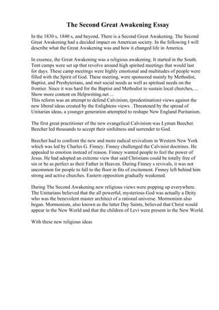 The Second Great Awakening Essay
In the 1830 s, 1840 s, and beyond, There is a Second Great Awakening. The Second
Great Awakening had a decided impact on American society. In the following I will
describe what the Great Awakening was and how it changed life in America.
In essence, the Great Awakening was a religious awakening. It started in the South.
Tent camps were set up that revolve around high spirited meetings that would last
for days. These camp meetings were highly emotional and multitudes of people were
filled with the Spirit of God. These meeting, were sponsored mainly by Methodist,
Baptist, and Presbyterians, and met social needs as well as spiritual needs on the
frontier. Since it was hard for the Baptist and Methodist to sustain local churches, ...
Show more content on Helpwriting.net ...
This reform was an attempt to defend Calvinism, (predestination) views against the
new liberal ideas created by the Enlightens views. .Threatened by the spread of
Unitarian ideas, a younger generation attempted to reshape New England Puritanism.
The first great practitioner of the new evangelical Calvinism was Lyman Beecher.
Beecher led thousands to accept their sinfulness and surrender to God.
Beecher had to confront the new and more radical revivalism in Western New York
which was led by Charles G. Finney. Finney challenged the Calvinist doctrines. He
appealed to emotion instead of reason. Finney wanted people to feel the power of
Jesus. He had adopted an extreme view that said Christians could be totally free of
sin or be as perfect as their Father in Heaven. During Finney s revivals, it was not
uncommon for people to fall to the floor in fits of excitement. Finney left behind him
strong and active churches. Eastern opposition gradually weakened.
During The Second Awakening new religious views were popping up everywhere.
The Unitarians believed that the all powerful, mysterious God was actually a Deity
who was the benevolent master architect of a rational universe. Mormonism also
began. Mormonism, also known as the latter Day Saints, believed that Christ would
appear in the New World and that the children of Levi were present in the New World.
With these new religious ideas
 