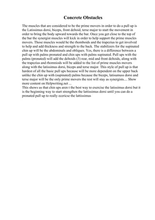 Concrete Obstacles
The muscles that are considered to be the prime movers in order to do a pull up is
the Latissimus dorsi, biceps, front deltoid, terse major to start the movement in
order to bring the body upward towards the bar. Once you get close to the top of
the bar the synergist muscles will kick in order to help support the prime muscles
movers. Those muscles would be the rhomboids and the trapezius to get involved
to help and add thickness and strength to the back. The stabilizers for the supinated
chin up will be the abdominals and obliques. Yes, there is a difference between a
pull up with palms pronated and chin ups with palms supinated. Pull ups with the
palms (pronated) will add the deltoids (3) rear, mid and front deltoids, along with
the trapezius and rhomniods will be added to the list of prime muscles movers
along with the latissimus dorsi, biceps and terse major. This style of pull up is that
hardest of all the basic pull ups because will be more dependent on the upper back
unlike the chin up with (supinated) palms because the biceps, latisumuss dorsi and
terse major will be the only prime movers the rest will stay as synergists.... Show
more content on Helpwriting.net ...
This shows us that chin ups aren t the best way to exercise the latissimus dorsi but it
is the beginning way to start strengthen the lattissimus dorsi until you can do a
pronated pull up to really ecericse the lattissimus
 