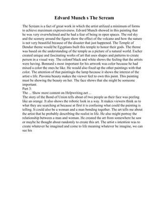 Edvard Munch s The Scream
The Scream is a fact of great work in which the artist utilized a minimum of forms
to achieve maximum expressiveness. Edvard Munch showed in this painting that
he was very overwhelmed and he had a fear of being in open spaces. The red sky
and the scenery around the figure show the effect of the volcano and how the nature
is not very beautiful because of the disaster that just happened. The Temple of
Dendur theme would be Egyptians built this temple to honor their gods. The theme
was based on the understanding of the temple as a picture of a natural world. Escher
created unique and fascinating works of art that uses shapes and patterns to create
person in a visual way. The colorof black and white shows the feeling that the artists
were having. Bonnard s most important for his artwork was color because he had
mixed a color the ones he like. He would also fixed up the other paintings with that
color. The attention of that paintingis the lamp because it shows the interest of the
artist s life. Pavonia beauty makes the viewer feel to own this paint. This painting
must be showing the beauty on her. The face shows that she might be someone
important.
Part 3:
The ... Show more content on Helpwriting.net ...
The story of the Bond of Union tells about of two people as their face was peeling
like an orange. It also shows the robotic look in a way. It makes viewers think as to
what they are searching at because at first it is confusing what could the painting is
telling. It could also be a woman and a man bonding together. The art tells me about
the artist that he probably describing the realist in life. He also might portray the
relationship between a man and woman. He created the art from somewhere he saw
or maybe he thought about randomly to create this art. The artist s intention was to
create whatever he imagined and come to life meaning whatever he imagine, we can
see his
 