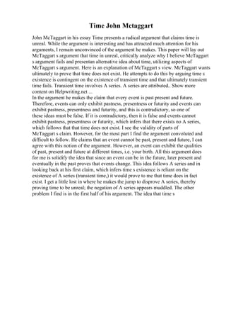 Time John Mctaggart
John McTaggart in his essay Time presents a radical argument that claims time is
unreal. While the argument is interesting and has attracted much attention for his
arguments, I remain unconvinced of the argument he makes. This paper will lay out
McTaggart s argument that time in unreal, critically analyze why I believe McTaggart
s argument fails and presentan alternative idea about time, utilizing aspects of
McTaggart s argument. Here is an explanation of McTaggart s view. McTaggart wants
ultimately to prove that time does not exist. He attempts to do this by arguing time s
existence is contingent on the existence of transient time and that ultimately transient
time fails. Transient time involves A series. A series are attributed
... Show more
content on Helpwriting.net ...
In the argument he makes the claim that every event is past present and future.
Therefore, events can only exhibit pastness, presentness or futurity and events can
exhibit pastness, presentness and futurity, and this is contradictory, so one of
these ideas must be false. If it is contradictory, then it is false and events cannot
exhibit pastness, presentness or futurity, which infers that there exists no A series,
which follows that that time does not exist. I see the validity of parts of
McTaggart s claim. However, for the most part I find the argument convoluted and
difficult to follow. He claims that an event cannot be past, present and future, I can
agree with this notion of the argument. However, an event can exhibit the qualities
of past, present and future at different times, i.e. your birth. All this argument does
for me is solidify the idea that since an event can be in the future, later present and
eventually in the past proves that events change. This idea follows A series and in
looking back at his first claim, which infers time s existence is reliant on the
existence of A series (transient time,) it would prove to me that time does in fact
exist. I get a little lost in where he makes the jump to disprove A series, thereby
proving time to be unreal; the negation of A series appears muddled. The other
problem I find is in the first half of his argument. The idea that time s
 