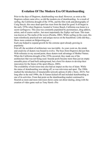 Evolution Of The Modern Era Of Skateboarding
Prior to the days of Dogtown, skateboarding was dead. However, as soon as the
Dogtown culture came alive, so did the modern era of skateboarding. As a result of
surfing, the California drought of the 1970s, and the film work and photography of
Craig Stecyk, this once dead sport has risen from the dead for good. It all began in
the early 1970s when Dogtown, located in Venice Beach, California was home to a
secret surfingcove. This area was constantly populated by pyromaniacs, drug addicts,
artists, and of course surfers , but most importantly the Zephyr surf team. This team
was known as The mafia of the waves (Peralta, 2002). While surfing on the coast, this
team relentlessly practiced new and unique moves on the beachfront. Little did they...
Show more content on Helpwriting.net ...
Each one helped to expand growth for the extreme sport already growing in
popularity.
First off, the accident of architecture was inevitable. As years went on, the minds
and creativity of skaters was bound to evolve. The boys from Dogtown did just that.
With reference to my second point, these skaters took advantage of Mother Nature.
When the California drought of the 1970s occurred, they made use of the
architecture that was not being used. Seaside pools became more than just an empty
unusable piece of land built underground, but a bowl for skaters to develop their
innovation for the future of the sport (Hayes, 2005).
The availability of television time also had an impact on the rise of skate. While
the status of skateboarding was taking off, so was television and sport. The 1980s
marked the introduction of innumerable network options (Cable s Story, 2015). Not
long after in the mid 1990s, the X Games kicked off and included skateboarding as
one of its activities. From that point on the skateboarding market continued to
flourish as more and more television shows came out about skating, along with the
creation of video game such as Tony Hawk s Pro
 