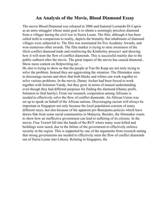 An Analysis of the Movie, Blood Diamond Essay
The movie Blood Diamond was released in 2006 and featured Leonardo Di Caprio
as an arms smuggler whose main goal is to obtain a seemingly priceless diamond
from a villager during the civil war in Sierra Leone. The film, although it has been
called mild in comparison to reality, depicts the brutality that inhabitants of diamond
villages were subjected to. The film was nominated for five Academy Awards, and
won numerous other awards. The film marker is trying to raise awareness of the
illicit conflict diamond trade and reinforcing the Kimberley process1 and showing
how it will stem the flow of conflict diamonds. This is successful mainly due to the
public outburst after the movie. The great impact of the movie has caused diamond...
Show more content on Helpwriting.net ...
He also is trying to show us that the people at Van De Kaap are not truly trying to
solve the problem. Instead they are aggravating the situation. The filmmaker aims
to discourage racism and show that both blacks and whites can work together to
solve various problems. In the movie, Danny Archer had been forced to work
together with Solomon Vandy, but they grew in terms of mutual understanding
even though they had different purposes for finding the diamond (Danny profit,
Solomon to find family). From our research, cooperation among Africans is
needed to effectively solve the flow of conflict diamonds. An African Union was
set up to speak on behalf of the African nations. Discouraging racism will always be
important in Singapore not only because the local population consists of many
different races, but also because of the apparent pro Bumiputra policies which have
drawn flak from some racial communities in Malaysia. Besides, the filmmaker wants
to show how an ineffective government can lead to suffering of its citizens. In the
movie, Free Town4 fell into the hands of the RUF where many were killed and
buildings were razed, due to the failure of the government to effectively enforce
security in the region. This is supported by one of the arguments from research stating
that strong governments are needed to effectively stem the flow of conflict diamonds
out of Sierra Leone into Liberia. Relating to Singapore, the
 