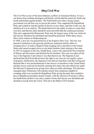 Dbq Civil War
The Civil War as one of the most infamous conflicts in American History. It was a
war borne from clashing ideologies and beliefs, and divided the nation by North and
South and brother against brother. The North believed in that a strong central
government was the best way to govern the nation. They supported the Republican
Party and wished to stop the spread of slavery to new states, and later in the war, the
abolition of it in its entirety. The South believed in the rights of states to create their
own laws and that the states should be more powerful than the central government.
They also supported the Democratic Party and, the largest cause of the war, believed
that slavery should not be abolished and should be protected. While these issues...
Show more content on Helpwriting.net ...
In 1850, a new law was passed known as the Fugitive Slave Law. This law was
passed in retaliation to the growing antislavery sentiment and the influx in
escaping slaves. It made it illegal to help escaping slaves anywhere in the United
States and caused escaped slaves to not attain freedom when entering a free state.
In 1857 in response to this law, Dredd Scott, a slave who entered the free territories
of Illinois and Wisconsin sued Sanford for his freedom. This case was taken all the
way to the Supreme Court where it was then thrown out. The Supreme Court
declared that Dred Scott did not have the right to sue since he was legally a piece
of property; furthermore, the Supreme Court did not stop there with their ruling and
declared that it was unconstitutional to ban slavery in anywhere in the United States
and that slaves could not be freed by entering free states; this also effectively undid
the Missouri Compromise by giving slave states an unfair advantage. This decision
outraged many Northerners who had previously been moderates capable of
swinging either way towards the Republican Party giving the party they needed to
have a Republican president elected. Finally, with the election of Lincoln to office,
the South believed that it was only a matter of time that slavery was abolished and
decided to secede from the Union. This led to the Battle of Fort Sumter,
 