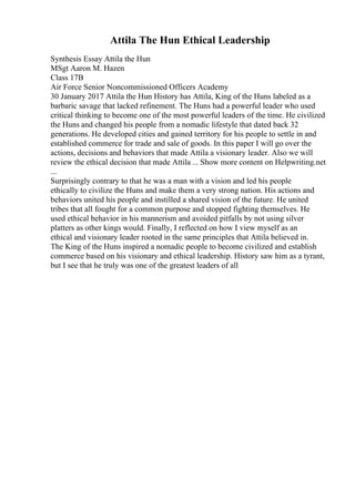 Attila The Hun Ethical Leadership
Synthesis Essay Attila the Hun
MSgt Aaron M. Hazen
Class 17B
Air Force Senior Noncommissioned Officers Academy
30 January 2017 Attila the Hun History has Attila, King of the Huns labeled as a
barbaric savage that lacked refinement. The Huns had a powerful leader who used
critical thinking to become one of the most powerful leaders of the time. He civilized
the Huns and changed his people from a nomadic lifestyle that dated back 32
generations. He developed cities and gained territory for his people to settle in and
established commerce for trade and sale of goods. In this paper I will go over the
actions, decisions and behaviors that made Attila a visionary leader. Also we will
review the ethical decision that made Attila ... Show more content on Helpwriting.net
...
Surprisingly contrary to that he was a man with a vision and led his people
ethically to civilize the Huns and make them a very strong nation. His actions and
behaviors united his people and instilled a shared vision of the future. He united
tribes that all fought for a common purpose and stopped fighting themselves. He
used ethical behavior in his mannerism and avoided pitfalls by not using silver
platters as other kings would. Finally, I reflected on how I view myself as an
ethical and visionary leader rooted in the same principles that Attila believed in.
The King of the Huns inspired a nomadic people to become civilized and establish
commerce based on his visionary and ethical leadership. History saw him as a tyrant,
but I see that he truly was one of the greatest leaders of all
 