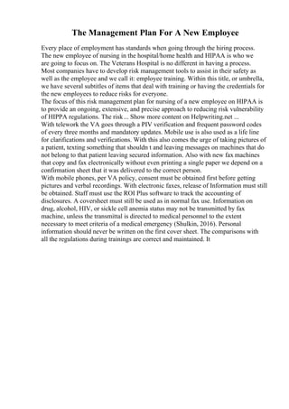 The Management Plan For A New Employee
Every place of employment has standards when going through the hiring process.
The new employee of nursing in the hospital/home health and HIPAA is who we
are going to focus on. The Veterans Hospital is no different in having a process.
Most companies have to develop risk management tools to assist in their safety as
well as the employee and we call it: employee training. Within this title, or umbrella,
we have several subtitles of items that deal with training or having the credentials for
the new employees to reduce risks for everyone.
The focus of this risk management plan for nursing of a new employee on HIPAA is
to provide an ongoing, extensive, and precise approach to reducing risk vulnerability
of HIPPA regulations. The risk... Show more content on Helpwriting.net ...
With telework the VA goes through a PIV verification and frequent password codes
of every three months and mandatory updates. Mobile use is also used as a life line
for clarifications and verifications. With this also comes the urge of taking pictures of
a patient, texting something that shouldn t and leaving messages on machines that do
not belong to that patient leaving secured information. Also with new fax machines
that copy and fax electronically without even printing a single paper we depend on a
confirmation sheet that it was delivered to the correct person.
With mobile phones, per VA policy, consent must be obtained first before getting
pictures and verbal recordings. With electronic faxes, release of Information must still
be obtained. Staff must use the ROI Plus software to track the accounting of
disclosures. A coversheet must still be used as in normal fax use. Information on
drug, alcohol, HIV, or sickle cell anemia status may not be transmitted by fax
machine, unless the transmittal is directed to medical personnel to the extent
necessary to meet criteria of a medical emergency (Shulkin, 2016). Personal
information should never be written on the first cover sheet. The comparisons with
all the regulations during trainings are correct and maintained. It
 