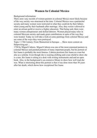 Women In Colonial Mexico
Background information:
There aren t any records of women painters in colonial Mexico most likely because
of the way society was structured at the time. Colonial Mexico was a patriarchal
society and many women were restricted in what they could do by their fathers
when young and by their husbands after marriage. Also, they weren t allowed to
enter an artisan guild or receive a higher education. That being said, there were
many women entrepreneurs and skilled laborers. Women played many roles in
colonial Mexican society and made great contributions in spite of the way they
were treated. Today we will take a look at some paintings from colonial Mexico and
see some of the ways they were portrayed.
Topic 1 17th Century: From Mannerism to baroque. ... Show more content on
Helpwriting.net ...
1750 by Miguel Cabrera. Miguel Cabrera was one of the most esteemed painters in
colonial Mexico and painted portraits of many important people, but his portrait of
Sor Juana is probably the most famous. Cabrera positions Sor Juana as a nun but
also as a scholar. Even though she is wearing clothing and a nun shield to show she
is a nun, Sor Juana is sitting at a desk with writing instruments and and an open
book. Also, in the background is an extensive library to show how well read she
was. What is interesting about this portrait is that it was done more than 50 years
after her death, which shows how exceptional Sor Juana
 