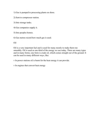 1) Gas is pumped to processing plants on shore.
2) Sent to compressor station.
3) Into storage tanks.
4) Gas companies supply it.
5) Into peoples homes.
6) Gas metres record how much gas is used.
Oil
Oil is a very important fuel and is used for many mostly to make them run
smoothly. Oil is used as one third of the energy we use today. There are many types
and in many forms; one form is crude oil, which comes straight out of the ground. It
can be used in many different ways, like:
v In power stations oil is burnt for the heat energy it can provide.
v In engines that convert heat energy
 