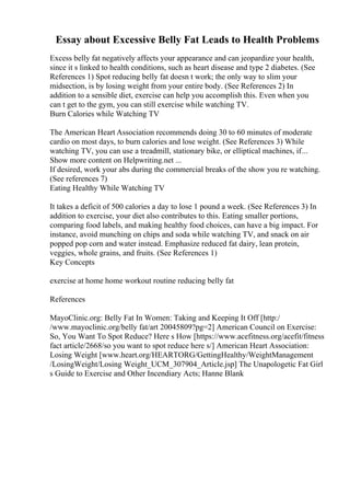 Essay about Excessive Belly Fat Leads to Health Problems
Excess belly fat negatively affects your appearance and can jeopardize your health,
since it s linked to health conditions, such as heart disease and type 2 diabetes. (See
References 1) Spot reducing belly fat doesn t work; the only way to slim your
midsection, is by losing weight from your entire body. (See References 2) In
addition to a sensible diet, exercise can help you accomplish this. Even when you
can t get to the gym, you can still exercise while watching TV.
Burn Calories while Watching TV
The American Heart Association recommends doing 30 to 60 minutes of moderate
cardio on most days, to burn calories and lose weight. (See References 3) While
watching TV, you can use a treadmill, stationary bike, or elliptical machines, if...
Show more content on Helpwriting.net ...
If desired, work your abs during the commercial breaks of the show you re watching.
(See references 7)
Eating Healthy While Watching TV
It takes a deficit of 500 calories a day to lose 1 pound a week. (See References 3) In
addition to exercise, your diet also contributes to this. Eating smaller portions,
comparing food labels, and making healthy food choices, can have a big impact. For
instance, avoid munching on chips and soda while watching TV, and snack on air
popped pop corn and water instead. Emphasize reduced fat dairy, lean protein,
veggies, whole grains, and fruits. (See References 1)
Key Concepts
exercise at home home workout routine reducing belly fat
References
MayoClinic.org: Belly Fat In Women: Taking and Keeping It Off [http:/
/www.mayoclinic.org/belly fat/art 20045809?pg=2] American Council on Exercise:
So, You Want To Spot Reduce? Here s How [https://www.acefitness.org/acefit/fitness
fact article/2668/so you want to spot reduce here s/] American Heart Association:
Losing Weight [www.heart.org/HEARTORG/GettingHealthy/WeightManagement
/LosingWeight/Losing Weight_UCM_307904_Article.jsp] The Unapologetic Fat Girl
s Guide to Exercise and Other Incendiary Acts; Hanne Blank
 