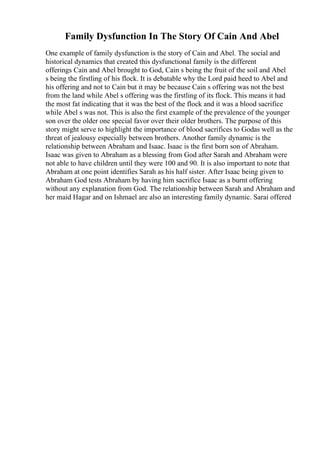 Family Dysfunction In The Story Of Cain And Abel
One example of family dysfunction is the story of Cain and Abel. The social and
historical dynamics that created this dysfunctional family is the different
offerings Cain and Abel brought to God, Cain s being the fruit of the soil and Abel
s being the firstling of his flock. It is debatable why the Lord paid heed to Abel and
his offering and not to Cain but it may be because Cain s offering was not the best
from the land while Abel s offering was the firstling of its flock. This means it had
the most fat indicating that it was the best of the flock and it was a blood sacrifice
while Abel s was not. This is also the first example of the prevalence of the younger
son over the older one special favor over their older brothers. The purpose of this
story might serve to highlight the importance of blood sacrifices to Godas well as the
threat of jealousy especially between brothers. Another family dynamic is the
relationship between Abraham and Isaac. Isaac is the first born son of Abraham.
Isaac was given to Abraham as a blessing from God after Sarah and Abraham were
not able to have children until they were 100 and 90. It is also important to note that
Abraham at one point identifies Sarah as his half sister. After Isaac being given to
Abraham God tests Abraham by having him sacrifice Isaac as a burnt offering
without any explanation from God. The relationship between Sarah and Abraham and
her maid Hagar and on Ishmael are also an interesting family dynamic. Sarai offered
 