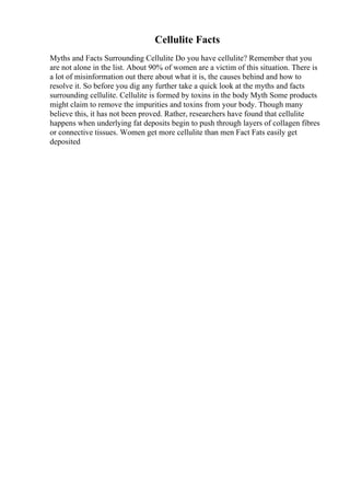 Cellulite Facts
Myths and Facts Surrounding Cellulite Do you have cellulite? Remember that you
are not alone in the list. About 90% of women are a victim of this situation. There is
a lot of misinformation out there about what it is, the causes behind and how to
resolve it. So before you dig any further take a quick look at the myths and facts
surrounding cellulite. Cellulite is formed by toxins in the body Myth Some products
might claim to remove the impurities and toxins from your body. Though many
believe this, it has not been proved. Rather, researchers have found that cellulite
happens when underlying fat deposits begin to push through layers of collagen fibres
or connective tissues. Women get more cellulite than men Fact Fats easily get
deposited
 