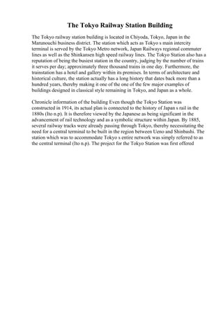 The Tokyo Railway Station Building
The Tokyo railway station building is located in Chiyoda, Tokyo, Japan in the
Marunouchi business district. The station which acts as Tokyo s main intercity
terminal is served by the Tokyo Metro network, Japan Railways regional commuter
lines as well as the Shinkansen high speed railway lines. The Tokyo Station also has a
reputation of being the busiest station in the country, judging by the number of trains
it serves per day; approximately three thousand trains in one day. Furthermore, the
trainstation has a hotel and gallery within its premises. In terms of architecture and
historical culture, the station actually has a long history that dates back more than a
hundred years, thereby making it one of the one of the few major examples of
buildings designed in classical style remaining in Tokyo, and Japan as a whole.
Chronicle information of the building Even though the Tokyo Station was
constructed in 1914, its actual plan is connected to the history of Japan s rail in the
1880s (Ito n.p). It is therefore viewed by the Japanese as being significant in the
advancement of rail technology and as a symbolic structure within Japan. By 1885,
several railway tracks were already passing through Tokyo, thereby necessitating the
need for a central terminal to be built in the region between Ueno and Shinbashi. The
station which was to accommodate Tokyo s entire network was simply referred to as
the central terminal (Ito n.p). The project for the Tokyo Station was first offered
 